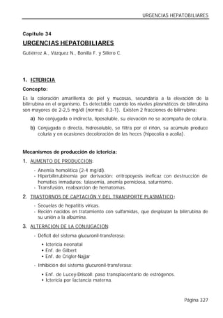 URGENCIAS HEPATOBILIARES


Capítulo 34

URGENCIAS HEPATOBILIARES
Gutiérrez A., Vázquez N., Bonilla F. y Sillero C.




1. ICTERICIA
Concepto:
Es la coloración amarillenta de piel y mucosas, secundaria a la elevación de la
bilirrubina en el organismo. Es detectable cuando los niveles plasmáticos de bilirrubina
son mayores de 2-2,5 mg/dl (normal: 0,3-1). Existen 2 fracciones de bilirrubina:
   a) No conjugada o indirecta, liposoluble, su elevación no se acompaña de coluria.
   b) Conjugada o directa, hidrosoluble, se filtra por el riñón, su acúmulo produce
       coluria y en ocasiones decoloración de las heces (hipocolia o acolia).


Mecanismos de producción de ictericia:
1. AUMENTO DE PRODUCCION:
     - Anemia hemolítica (2-4 mg/dl).
     - Hiperbilirrubinemia por derivación: eritropoyesis ineficaz con destrucción de
       hematíes inmaduros: talasemia, anemia perniciosa, saturnismo.
     - Transfusión, reabsorción de hematomas.
2. TRASTORNOS DE CAPTACIÓN Y DEL TRANSPORTE PLASMÁTICO :
     - Secuelas de hepatitis víricas.
     - Recién nacidos en tratamiento con sulfamidas, que desplazan la bilirrubina de
       su unión a la albúmina.
3. ALTERACION DE LA CONJUGACION:
     - Déficit del sistema glucuronil-transferasa:
         • Ictericia neonatal
         • Enf. de Gilbert
         • Enf. de Crigler-Najjar
     - Inhibición del sistema glucuronil-transferasa:
         • Enf. de Lucey-Driscoll: paso transplacentario de estrógenos.
         • Ictericia por lactancia materna.



                                                                            Página 327
 