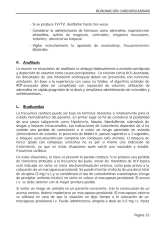 REANIMACIÓN CARDIOPULMONAR


        - Si se produce FV/TV, desfibrilar hasta tres veces.
        - Considerar la administración de fármacos como adrenalina, isoproterenol,
          aminofilina, sulfato de magnesio, corticoides, relajantes musculares,
          sedantes, albuterol vía traqueal.
        - Vigilar estrechamente la aparición de neumotórax, frecuent emente
          bilaterales.


K.   Anafilaxis
La muerte en situaciones de anafilaxis se atribuye habitualmente a asistolia con hipoxia
y deplección de volumen como causas precipitantes. En relación con la RCP-Avanzada,
las dificultades de una intubación orotraqueal deben ser prevenidas con suficiente
antelación. En base a la experiencia con casos no fatales, el algoritmo estándar de
RCP-avanzada debe ser completado con reposición de volumen, utilización de
adrenalina en rápida progresión de la dosis y simultánea administración de esteroides y
antihistamínicos.


L.   Bradicardias
La frecuencia cardiaca puede ser baja en términos absolutos o relativamente para el
estado hemodinámico del paciente. En primer lugar se ha de considerar la posibilidad
de una causa subyacente como hipotermia, hipoxia, hiperkaliemia, sobredosis de
drogas o lesiones intracraneales. Las indicaciones de tratamiento dependen de si ha
existido una pérdida de consciencia o si existe un riesgo apreciable de asistolia
(antecedentes de asistolia, la presencia de Mobitz II, pausas superiores a 3 segundos,
o bloqueo auriculoventricular completo con complejos QRS anchos). El bloqueo de
tercer grado con complejos estrechos no es por si mismo una indicación de
tratamiento, ya que en estas situaciones suele existir una razonable y estable
frecuencia cardiaca.
En estas situaciones, la clave es prevenir la parada cardiaca. Si se produce una pérdida
de conciencia atribuible a la frecuencia del pulso, iniciar las maniobras de RCP-básica
está indicado en tanto se inicia electroestimulación externa, como paso previo a la
colocación de un marcapasos provisional. Se puede intentar el efecto de una dosis total
de atropina (3 mg i.v.) y se considerará el uso de catecolaminas cronotrópicas (riesgo
de precipitar arritmias letales) en tanto se coloca el marcapasos provisional. El acceso
i.v. se debe obtener con la mayor premura posible.
Si existe un riesgo de asistolia en un paciente consciente, tras la consecución de un
acceso venoso, deberá implantarse un marcapasos provisional. El marcapasos externo
se utilizará en caso de que la situación no deje tiempo a la colocación de un
marcapasos provisional i.v. Puede administrarse atropina a dosis de 0.5 mg i.v. hasta



                                                                             Página 33
 