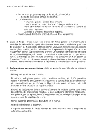 URGENCIAS HEPATOBILIARES


          - Instauración progresiva y signos de hepatopatía crónica:
                Hepatitis alcohólica, cirrosis, hepatoma.
          - Comienzo insidioso:
                   Con prurito previo: Cirrosis biliar primaria.
                   Antecedentes de colitis ulcerosa: Colangitis esclerosante.
                   Dolor abdominal continuo y síndrome constitucional: Cáncer de
                   páncreas, hepatoma.
                   Asociada a urticaria: Hidatidosis hepática.
          - Disminución de la ictericia coincidente con HDA : Ampuloma.


2. Examen físico: Debe incluir una exploración física general e ir encaminada a
   investigar la existencia de signos de colestasis (xantomas, xantelasmas y lesiones
   de rascado) y de hepatopatía crónica: arañas vasculares, teleangiectasias, eritema
   palmar, ginecomastia, pérdida del vello axilar. La presencia de hipertrofia parotídea
   y Dupuytren palmar sugieren etilismo crónico. Otros signos como la hepatomegalia,
   ascitis, esplenomegalia y circulación colateral son manifestaciones de hipertensión
   portal. El hallazgo de una vesícula distendida a la palpación en H.D. (signo de
   Courvoisier-Terrier) es altamente característico de las obstrucciones en la vía biliar
   principal, habitualmente secundarias a ampuloma o cáncer de cabeza de páncreas.


3. Exploraciones complementarias: Ante un paciente con ictericia es necesario
   realizar:
   - Hemograma (anemia, leucocitosis).
   - Bioquímica, incluyendo glucosa, urea, creatinina, amilasa, Na, K, Ca, proteínas
     totales y bilirrubina (incluyendo sus fracciones, a ser posible). La determinación
     de transaminasas no se efectúa en Urgencias de forma rutinaria y sólo está
     indicada ante la sospecha de hepatitis aguda.
   - Estudio de coagulación, el cual es imprescindible en hepatitis aguda, pues indica
     la existencia de insuficiencia hepática, lo que condiciona el ingreso hospitalario;
     nos permite, por otra parte, conocer el grado de afectación hepática en pacientes
     con sospecha de hepatopatía previa.
   - Orina: buscando presencia de bilirrubina en la misma.
   - Radiografía de tórax y abdomen.
   - Ecografía abdominal: Se debe realizar de forma urgente ante la sospecha de
     colangitis o colecistitis.




Página 330
 