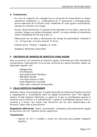 URGENCIAS HEPATOBILIARES


4. Tratamiento:
   - En caso de sospecha de colangitis tras la extracción de hemocultivos se deben
     administrar antibióticos i.v. (cefalosporina de 3º generación y aminoglucósido,
     previa valoración de la función renal, añadiendo en casos graves metronidazol),
     además de consultar con cirugía.
   - Prurito: Resincolestiramina 12 gramos al día repartidos en tres dosis, antes de las
     comidas, friegas con alcohol mentolado, anti-H1. En casos rebeldes al tratamiento
     inicial: fenobarbital 60-120 mg al día v.o.
   - Obstrucción de vía biliar y disminución del tiempo de protrombina: Vitamina K
     i.m., 10 mg al día, al menos durante 72 horas.
   - Etilismo activo: Tiamina 1 ampolla i.m. al día.
   - Analgesia: Metamizol, meperidina.


2. CRITERIOS DE INGRESO DE HEPATITIS VIRAL AGUDA
Ante un paciente con sospecha de hepatitis aguda, confirmada por cifras elevadas de
transaminasas, habitualmente 10 veces por encima de los valores normales, deben ser
ingresados aquellos con:
        -   Hipoglucemia.
        -   Encefalopatía.
        -   Descompensación hidrópica.
        -   Bilirrubina elevada.
        -   I de Quick inferior al 50%.
        -   Duda diagnóstica razonable.
        -   Duda sobre evolución desfavorable.
3. FALLO HEPÁTICO FULMINANTE
Síndrome clínico caracterizado por el rápido desarrollo de disfunción hepática (ictericia
y coagulopatía) y encefalopatía sobre un hígado previamente sano. Para algunos
autores el fallo hepático fulminante es aquel en el que la encefalopatía aparece 2
semanas tras la ictericia, y el subfulminante, cuando la encefalopatía aparece entre 2
semanas y 3 meses. Sus causas más frecuentes son los virus hepatotropos y los
fármacos, sobre todo el paracetamol.
Diagnóstico diferencial: Sepsis, preeclampsia, eclampsia y descompensación aguda
de pacientes con enf. hepática previa subyacente.
Tratamiento:
       - Ingreso en UCI y traslado a centro de referencia para posible trasplante
         hepático.


                                                                             Página 331
 
