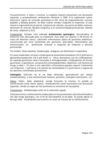 URGENCIAS HEPATOBILIARES


frecuentemente a fiebre e ictericia. La analítica muestra leucocitosis con desviación
izquierda, y ocasionalmente amilasemias inferiores a 1000. A la exploración suelen
detectarse signos de irritación peritoneal en HD, áreas de empastamiento, vesícula
palpable y Murphy positivo. Se debe realizar siempre ecografía en Urgencias, la cual
muestra engrosamiento de pared, existencia de cálculos, presencia de doble contorno,
distensión de vesícula, Murphy ecográfico y en ocasiones líquido perivesicular. Solicitar
Rx tórax, abdomen y ECG.
Tratamiento: Siempre está indicado tratamiento quirúrgico, discutiéndose el
momento más adecuado para su realización. Este debe ser urgente (<48 horas) en
casos de deterioro clínico, colecistitis enfisematosa (típica de pacientes diabéticos,
caracterizada por estar ocasionada por gérmenes anaerobios, detectándose gas
intravesicular), en   perforación vesicular o sospecha de empiema o absceso
perivesicular.
Tto médico: Dieta absoluta, fluidoterapia, analgesia con Metamizol o meperidina.
En casos moderados con buen estado general amoxicilina/clavulánico 2/0,5 g/8 horas o
piperacilina-tazobactam 4/0,5 g/8 horas i.v. Otras alternativas son las cefalosporinas
de segunda generación solas o asociadas a aminoglucósidos, cefalosporinas de tercera
generación o quinolonas. Los pacientes inmunodeprimidos, diabéticos, con factores de
riesgo y edad > 70 años o con colecistitis enfisematosa pueden requerir tratamiento
con Imipenem 1 g/8 horas o la adición de metronidazol (1,5 g/24 horas) a alguna de
las opciones comentadas previamente.
Colangitis: Infección de la vía biliar obstruida, generalmente por cálculo
(coledocolitiasis), y más raramente por tumores, parásitos, colangitis esclerosante, etc.
Clínica: Fiebre, dolor abdominal, siendo frecuente la ictericia. Es posible su
manifestación como shock séptico. Analíticamente existe leucocitosis con desviación
izquierda, siendo un signo de mal pronóstico la existencia de leucopenia.
Tratamiento: Antibioterapia como en la colecistitis aguda.
Colecistectomía o esfinterotomía endoscópica en los previamente colecistectomizados o
con alto riesgo quirúrgico, con el fin de descomprimir la vía biliar. Se puede aplicar el
drenaje biliar transhepático percutáneo en casos de fracaso de la esfinterotomía.




                                                                             Página 333
 