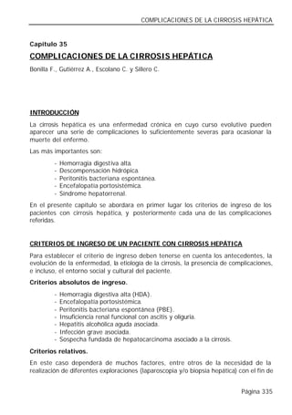 COMPLICACIONES DE LA CIRROSIS HEPÁTICA


Capítulo 35

COMPLICACIONES DE LA CIRROSIS HEPÁTICA
Bonilla F., Gutiérrez A., Escolano C. y Sillero C.




INTRODUCCIÓN
La cirrosis hepática es una enfermedad crónica en cuyo curso evolutivo pueden
aparecer una serie de complicaciones lo suficientemente severas para ocasionar la
muerte del enfermo.
Las más importantes son:
         -   Hemorragia digestiva alta.
         -   Descompensación hidrópica.
         -   Peritonitis bacteriana espontánea.
         -   Encefalopatía portosistémica.
         -   Síndrome hepatorrenal.
En el presente capítulo se abordara en primer lugar los criterios de ingreso de los
pacientes con cirrosis hepática, y posteriormente cada una de las complicaciones
referidas.


CRITERIOS DE INGRESO DE UN PACIENTE CON CIRROSIS HEPÁTICA
Para establecer el criterio de ingreso deben tenerse en cuenta los antecedentes, la
evolución de la enfermedad, la etiología de la cirrosis, la presencia de complicaciones,
e incluso, el entorno social y cultural del paciente.
Criterios absolutos de ingreso.
         -   Hemorragia digestiva alta (HDA).
         -   Encefalopatía portosistémica.
         -   Peritonitis bacteriana espontánea (PBE).
         -   Insuficiencia renal funcional con ascitis y oliguria.
         -   Hepatitis alcohólica aguda asociada.
         -   Infección grave asociada.
         -   Sospecha fundada de hepatocarcinoma asociado a la cirrosis.
Criterios relativos.
En este caso dependerá de muchos factores, entre otros de la necesidad de la
realización de diferentes exploraciones (laparoscopia y/o biopsia hepática) con el fin de


                                                                             Página 335
 