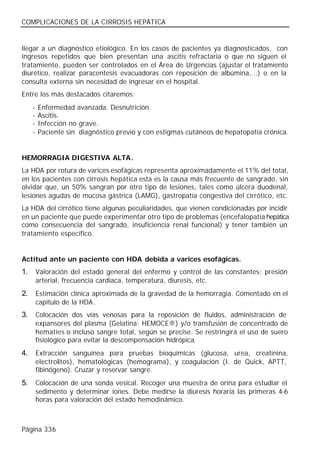 COMPLICACIONES DE LA CIRROSIS HEPÁTICA


llegar a un diagnóstico etiológico. En los casos de pacientes ya diagnosticados, con
ingresos repetidos que bien presentan una ascitis refractaria o que no siguen el
tratamiento, pueden ser controlados en el Área de Urgencias (ajustar el tratamiento
diurético, realizar paracentesis evacuadoras con reposición de albúmina,...) o en la
consulta externa sin necesidad de ingresar en el hospital.
Entre los más destacados citaremos:
     -   Enfermedad avanzada. Desnutrición.
     -   Ascitis.
     -   Infección no grave.
     -   Paciente sin diagnóstico previo y con estigmas cutáneos de hepatopatía crónica.


HEMORRAGIA DIGESTIVA ALTA.
La HDA por rotura de varices esofágicas representa aproximadamente el 11% del total,
en los pacientes con cirrosis hepática esta es la causa más frecuente de sangrado, sin
olvidar que, un 50% sangran por otro tipo de lesiones, tales como úlcera duodenal,
lesiones agudas de mucosa gástrica (LAMG), gastropatía congestiva del cirrótico, etc.
La HDA del cirrótico tiene algunas peculiaridades, que vienen condicionadas por incidir
en un paciente que puede experimentar otro tipo de problemas (encefalopatía hepática
como consecuencia del sangrado, insuficiencia renal funcional) y tener también un
tratamiento específico.


Actitud ante un paciente con HDA debida a varices esofágicas.
1.       Valoración del estado general del enfermo y control de las constantes: presión
         arterial, frecuencia cardiaca, temperatura, diuresis, etc.
2.       Estimación clínica aproximada de la gravedad de la hemorragia. Comentado en el
         capítulo de la HDA.
3.       Colocación dos vías venosas para la reposición de fluidos, administración de
         expansores del plasma (Gelatina: HEMOCE®) y/o transfusión de concentrado de
         hematíes o incluso sangre total, según se precise. Se restringirá el uso de suero
         fisiológico para evitar la descompensación hidrópica.
4.       Extracción sanguínea para pruebas bioquímicas (glucosa, urea, creatinina,
         electrolitos), hematológicas (hemograma), y coagulación (I. de Quick, APTT,
         fibinógeno). Cruzar y reservar sangre.
5.       Colocación de una sonda vesical. Recoger una muestra de orina para estudiar el
         sedimento y determinar iones. Debe medirse la diuresis horaria las primeras 4-6
         horas para valoración del estado hemodinámico.



Página 336
 