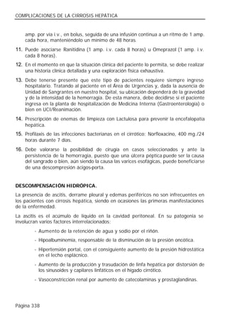COMPLICACIONES DE LA CIRROSIS HEPÁTICA


    amp. por vía i.v., en bolus, seguida de una infusión continua a un ritmo de 1 amp.
    cada hora, manteniéndolo un mínimo de 48 horas.
11. Puede asociarse Ranitidina (1 amp. i.v. cada 8 horas) u Omeprazol (1 amp. i.v.
    cada 8 horas).
12. En el momento en que la situación clínica del paciente lo permita, se debe realizar
    una historia clínica detallada y una exploración física exhaustiva.
13. Debe tenerse presente que este tipo de pacientes requiere siempre ingreso
    hospitalario. Tratando al paciente en el Área de Urgencias y, dada la ausencia de
    Unidad de Sangrantes en nuestro hospital, su ubicación dependerá de la gravedad
    y de la intensidad de la hemorragia. De esta manera, debe decidirse si el paciente
    ingresa en la planta de hospitalización de Medicina Interna (Gastroenterología) o
    bien en UCI/Reanimación.
14. Prescripción de enemas de limpieza con Lactulosa para prevenir la encefalopatía
    hepática.
15. Profilaxis de las infecciones bacterianas en el cirrótico: Norfloxacino, 400 mg./24
    horas durante 7 días.
16. Debe valorarse la posibilidad de cirugía en casos seleccionados y ante la
    persistencia de la hemorragia, puesto que una úlcera péptica puede ser la causa
    del sangrado o bien, aún siendo la causa las varices esofágicas, puede beneficiarse
    de una descompresión ácigos-porta.


DESCOMPENSACIÓN HIDRÓPICA.
La presencia de ascitis, derrame pleural y edemas periféricos no son infrecuentes en
los pacientes con cirrosis hepática, siendo en ocasiones las primeras manifestaciones
de la enfermedad.
La ascitis es el acúmulo de líquido en la cavidad peritoneal. En su patogenia se
involucran varios factores interrelacionados:
        - Aumento de la retención de agua y sodio por el riñón.
        - Hipoalbuminemia, responsable de la disminución de la presión oncótica.
        - Hipertensión portal, con el consiguiente aumento de la presión hidrostática
          en el lecho esplácnico.
        - Aumento de la producción y trasudación de linfa hepática por distorsión de
          los sinusoides y capilares linfáticos en el hígado cirrótico.
        - Vasoconstricción renal por aumento de catecolaminas y prostaglandinas.




Página 338
 