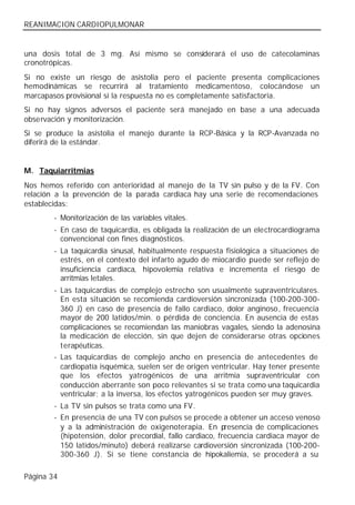 REANIMACION CARDIOPULMONAR


una dosis total de 3 mg. Así mismo se considerará el uso de catecolaminas
cronotrópicas.
Si no existe un riesgo de asistolia pero el paciente presenta complicaciones
hemodinámicas se recurrirá al tratamiento medicamentoso, colocándose un
marcapasos provisional si la respuesta no es completamente satisfactoria.
Si no hay signos adversos el paciente será manejado en base a una adecuada
observación y monitorización.
Si se produce la asistolia el manejo durante la RCP-Básica y la RCP-Avanzada no
diferirá de la estándar.


M. Taquiarritmias
Nos hemos referido con anterioridad al manejo de la TV sin pulso y de la FV. Con
relación a la prevención de la parada cardiaca hay una serie de recomendaciones
establecidas:
        - Monitorización de las variables vitales.
        - En caso de taquicardia, es obligada la realización de un electrocardiograma
          convencional con fines diagnósticos.
        - La taquicardia sinusal, habitualmente respuesta fisiológica a situaciones de
          estrés, en el contexto del infarto agudo de miocardio puede ser reflejo de
          insuficiencia cardiaca, hipovolemia relativa e incrementa el riesgo de
          arritmias letales.
        - Las taquicardias de complejo estrecho son usualmente supraventriculares.
          En esta situación se recomienda cardioversión sincronizada (100-200-300-
          360 J) en caso de presencia de fallo cardiaco, dolor anginoso, frecuencia
          mayor de 200 latidos/min. o pérdida de conciencia. En ausencia de estas
          complicaciones se recomiendan las maniobras vagales, siendo la adenosina
          la medicación de elección, sin que dejen de considerarse otras opciones
          terapéuticas.
        - Las taquicardias de complejo ancho en presencia de antecedentes de
          cardiopatía isquémica, suelen ser de origen ventricular. Hay tener presente
          que los efectos yatrogénicos de una arritmia supraventricular con
          conducción aberrante son poco relevantes si se trata como una taquicardia
          ventricular; a la inversa, los efectos yatrogénicos pueden ser muy graves.
        - La TV sin pulsos se trata como una FV.
        - En presencia de una TV con pulsos se procede a obtener un acceso venoso
          y a la administración de oxigenoterapia. En presencia de complicaciones
          (hipotensión, dolor precordial, fallo cardiaco, frecuencia cardiaca mayor de
          150 latidos/minuto) deberá realizarse cardioversión sincronizada (100-200-
          300-360 J). Si se tiene constancia de hipokaliemia, se procederá a su

Página 34
 