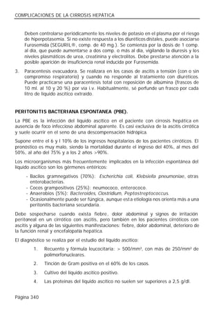COMPLICACIONES DE LA CIRROSIS HEPÁTICA


     Deben controlarse periódicamente los niveles de potasio en el plasma por el riesgo
     de hiperpotasemia. Si no existe respuesta a los diuréticos dístales, puede asociarse
     Furosemida (SEGURIL®, comp. de 40 mg.). Se comienza por la dosis de 1 comp.
     al día, que puede aumentarse a dos comp. o más al día, vigilando la diuresis y los
     niveles plasmáticos de urea, creatinina y electrolitos. Debe prestarse atención a la
     posible aparición de insuficiencia renal inducida por Furosemida.
3.   Paracentesis evacuadora. Se realizara en los casos de ascitis a tensión (con o sin
     compromiso respiratorio) y cuando no responde al tratamiento con diuréticos.
     Puede practicarse una paracentesis total con reposición de albúmina (frascos de
     10 ml. al 10 y 20 %) por vía i.v. Habitualmente, sé perfunde un frasco por cada
     litro de líquido ascítico extraído.


PERITONITIS BACTERIANA ESPONTANEA (PBE).
La PBE es la infección del líquido ascítico en el paciente con cirrosis hepática en
ausencia de foco infeccioso abdominal aparente. Es casi exclusiva de la ascitis cirrótica
y suele ocurrir en el seno de una descompensación hidrópica.
Supone entre el 6 y l 10% de los ingresos hospitalarios de los pacientes cirróticos. El
pronóstico es muy malo, siendo la mortalidad durante el ingreso del 40%, al mes del
50%, al año del 75% y a los 2 años >90%.
Los microorganismos más frecuentemente implicados en la infección espontánea del
líquido ascítico son los gérmenes entéricos:
     - Bacilos gramnegativos (70%): Escherichia coli, Klebsiella pneumoniae, otras
       enterobacterias.
     - Cocos grampositivos (25%): neumococo, enterococo.
     - Anaerobios (5%): Bacteroides, Clostridium, Peptostreptococcus.
     - Ocasionalmente puede ser fúngica, aunque esta etiología nos orienta más a una
       peritonitis bacteriana secundaria.
Debe sospecharse cuando exista fiebre, dolor abdominal y signos de irritación
peritoneal en un cirrótico con ascitis, pero también en los pacientes cirróticos con
ascitis y alguna de las siguientes manifestaciones: fiebre, dolor abdominal, deterioro de
la función renal y encefalopatía hepática.
El diagnóstico se realiza por el estudio del líquido ascítico:
         1.   Recuento y fórmula leucocitaria: > 500/mm³, con más de 250/mm³ de
              polimorfonucleares.
         2.   Tinción de Gram positiva en el 60% de los casos.
         3.   Cultivo del líquido ascítico positivo.
         4.   Las proteinas del líquido ascítico no suelen ser superiores a 2,5 g/dl.


Página 340
 