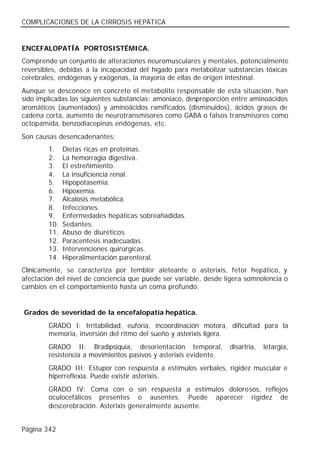 COMPLICACIONES DE LA CIRROSIS HEPÁTICA


ENCEFALOPATÍA PORTOSISTÉMICA.
Comprende un conjunto de alteraciones neuromusculares y mentales, potencialmente
reversibles, debidas a la incapacidad del hígado para metabolizar substancias tóxicas
cerebrales, endógenas y exógenas, la mayoría de ellas de origen intestinal.
Aunque se desconoce en concreto el metabolito responsable de esta situación, han
sido implicadas las siguientes substancias: amoniaco, desproporción entre aminoácidos
aromáticos (aumentados) y aminoácidos ramificados (disminuidos), ácidos grasos de
cadena corta, aumento de neurotransmisores como GABA o falsos transmisores como
octopamida, benzodiacepinas endógenas, etc.
Son causas desencadenantes:
        1.    Dietas ricas en proteínas.
        2.    La hemorragia digestiva.
        3.    El estreñimiento.
        4.    La insuficiencia renal.
        5.    Hipopotasemia.
        6.    Hipoxemia.
        7.    Alcalosis metabólica.
        8.    Infecciones.
        9.    Enfermedades hepáticas sobreañadidas.
        10.   Sedantes.
        11.   Abuso de diuréticos.
        12.   Paracentesis inadecuadas.
        13.   Intervenciones quirúrgicas.
        14.   Hiperalimentación parenteral.
Clínicamente, se caracteriza por temblor aleteante o asterixis, fetor hepático, y
afectación del nivel de conciencia que puede ser variable, desde ligera somnolencia o
cambios en el comportamiento hasta un coma profundo.


Grados de severidad de la encefalopatía hepática.
        GRADO I: Irritabilidad, euforia, incoordinación motora, dificultad para la
        memoria, inversión del ritmo del sueño y asterixis ligera.
        GRADO II: Bradipsiquia, desorientación temporal,          disartria,   letargia,
        resistencia a movimientos pasivos y asterixis evidente.
        GRADO III: Estupor con respuesta a estímulos verbales, rigidez muscular e
        hiperreflexia. Puede existir asterixis.
        GRADO IV: Coma con o sin respuesta a estímulos dolorosos, reflejos
        oculocefálicos presentes o ausentes. Puede aparecer rigidez de
        descerebración. Asterixis generalmente ausente.


Página 342
 