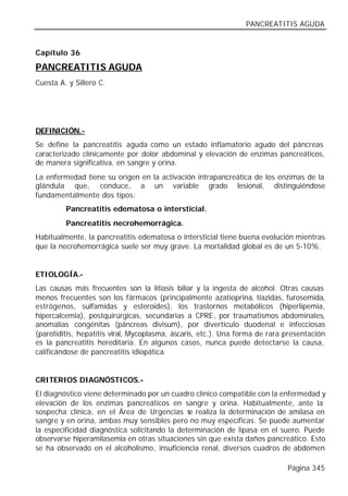 PANCREATITIS AGUDA


Capítulo 36

PANCREATITIS AGUDA
Cuesta A. y Sillero C.




DEFINICIÓN.-
Se define la pancreatitis aguda como un estado inflamatorio agudo del páncreas
caracterizado clínicamente por dolor abdominal y elevación de enzimas pancreáticos,
de manera significativa, en sangre y orina.
La enfermedad tiene su origen en la activación intrapancreática de los enzimas de la
glándula que, conduce, a un variable grado lesional, distinguiéndose
fundamentalmente dos tipos:
         Pancreatitis edematosa o intersticial.
         Pancreatitis necrohemorrágica.
Habitualmente, la pancreatitis edematosa o intersticial tiene buena evolución mientras
que la necrohemorrágica suele ser muy grave. La mortalidad global es de un 5-10%.


ETIOLOGÍA.-
Las causas más frecuentes son la litiasis biliar y la ingesta de alcohol. Otras causas
menos frecuentes son los fármacos (principalmente azatioprina, tiazidas, furosemida,
estrógenos, sulfamidas y esteroides), los trastornos metabólicos (hiperlipemia,
hipercalcemia), postquirúrgicas, secundarias a CPRE, por traumatismos abdominales,
anomalías congénitas (páncreas divisum), por divertículo duodenal e infecciosas
(parotiditis, hepatitis viral, Mycoplasma, áscaris, etc.). Una forma de rara presentación
es la pancreatitis hereditaria. En algunos casos, nunca puede detectarse la causa,
calificándose de pancreatitis idiopática.


CRITERIOS DIAGNÓSTICOS.-
El diagnóstico viene determinado por un cuadro clínico compatible con la enfermedad y
elevación de los enzimas pancreáticos en sangre y orina. Habitualmente, ante la
sospecha clínica, en el Área de Urgencias s realiza la determinación de amilasa en
                                               e
sangre y en orina, ambas muy sensibles pero no muy específicas. Se puede aumentar
la especificidad diagnóstica solicitando la determinación de lipasa en el suero. Puede
observarse hiperamilasemia en otras situaciones sin que exista daños pancreático. Esto
se ha observado en el alcoholismo, insuficiencia renal, diversos cuadros de abdomen

                                                                             Página 345
 
