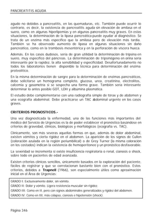 PANCREATITIS AGUDA


agudo no debidos a pancreatitis, en las quemaduras, etc. También puede ocurrir lo
contrario, es decir, la existencia de pancreatitis aguda sin elevación de amilasa en el
suero, como en algunas hiperlipemias y en algunas pancreatitis muy graves. En estas
situaciones, la determinación de la lipasa pancreática puede ayudar al diagnóstico. Se
trata de un enzima más específico que la amilasa pero de elevación más tardía.
También se ha observado aumento de lipasa en algunas situaciones sin daño
pancreático, como en la trombosis mesentérica y en la perforación de víscera hueca.
Además. En los casos dudosos, sería de gran utilidad la determinación de tripsina en
suero, muy específico del páncreas. La determinación de tripsinógeno en orina sería
interesante por la rapidez, la alta sensibilidad y especificidad. Desafortunadamente no
todos los laboratorios tienen disponible la técnica para determinación del enzima
proteolítico.
En la misma determinación de sangre para la determinación de enzimas pancreáticos,
debe solicitarse un hemograma completo, glucosa, urea, creatinina, electrolitos,
calcemia y gasometría si se sospecha una forma grave. También sería interesante
determinar lo antes posible GOT, LDH y albúmina plasmática.
El estudio debe complementarse con una radiografía simple de tórax y de abdomen y
una ecografía abdominal. Debe practicarse un TAC abdominal urgente en los casos
graves.

CRITERIOS PRONOSTICOS.-
Una vez diagnosticada la enfermedad, una de las funciones más importantes del
médico del Servicio de Urgencias es la de poder establecer el pronóstico basándose en
criterios de gravedad, clínicos, biológicos y morfológicos (ecografía vs. TAC).
Clínicamente, son más severas aquellas formas en que, además de dolor abdominal,
existen vómitos y cierta rigidez en el abdomen. La aparición de los signos de Cullen
(coloración azulada en la región periumbilical) o de Grey Turner (la misma coloración
en los costados) indican la existencia de hemoperitoneo y un pronóstico desfavorable.
La severidad se incrementa si existe insuficiencia respiratoria o renal, cianosis o shock,
sobre todo en pacientes de edad avanzada.
Existen criterios clínicos sencillos, únicamente basados en la exploración del paciente,
fáciles de registrar y que se correlacionan bastante bien con el pronóstico. Estos
criterios, debidos a Trapnell (1966), son especialmente útiles como aproximación
inicial en el Área de Urgencias:

GRADO I: Exclusivamente dolor, sin vómito.
GRADO II: Dolor y vómito. Ligera resistencia muscular sin rigidez.
GRADO III: Como en II, pero con signos abdominales generalizados y rigidez del abdomen.
GRADO IV: Como en III, más colapso, cianosis e hipotensión (shock).



Página 346
 