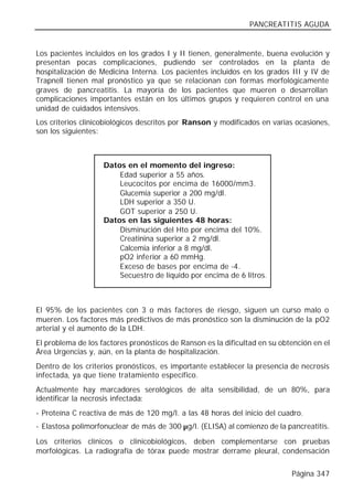 PANCREATITIS AGUDA


Los pacientes incluidos en los grados I y II tienen, generalmente, buena evolución y
presentan pocas complicaciones, pudiendo ser controlados en la planta de
hospitalización de Medicina Interna. Los pacientes incluidos en los grados III y IV de
Trapnell tienen mal pronóstico ya que se relacionan con formas morfológicamente
graves de pancreatitis. La mayoría de los pacientes que mueren o desarrollan
complicaciones importantes están en los últimos grupos y requieren control en una
unidad de cuidados intensivos.
Los criterios clinicobiológicos descritos por Ranson y modificados en varias ocasiones,
son los siguientes:



                    Datos en el momento del ingreso:
                        Edad superior a 55 años.
                        Leucocitos por encima de 16000/mm3.
                        Glucemia superior a 200 mg/dl.
                        LDH superior a 350 U.
                        GOT superior a 250 U.
                    Datos en las siguientes 48 horas:
                        Disminución del Hto por encima del 10%.
                        Creatinina superior a 2 mg/dl.
                        Calcemia inferior a 8 mg/dl.
                        pO2 inferior a 60 mmHg.
                        Exceso de bases por encima de -4.
                        Secuestro de líquido por encima de 6 litros.



El 95% de los pacientes con 3 o más factores de riesgo, siguen un curso malo o
mueren. Los factores más predictivos de más pronóstico son la disminución de la pO2
arterial y el aumento de la LDH.
El problema de los factores pronósticos de Ranson es la dificultad en su obtención en el
Área Urgencias y, aún, en la planta de hospitalización.
Dentro de los criterios pronósticos, es importante establecer la presencia de necrosis
infectada, ya que tiene tratamiento específico.
Actualmente hay marcadores serológicos de alta sensibilidad, de un 80%, para
identificar la necrosis infectada:
- Proteína C reactiva de más de 120 mg/l. a las 48 horas del inicio del cuadro.
- Elastosa polimorfonuclear de más de 300 µg/l. (ELISA) al comienzo de la pancreatitis.

Los criterios clínicos o clinicobiológicos, deben complementarse con pruebas
morfológicas. La radiografía de tórax puede mostrar derrame pleural, condensación


                                                                            Página 347
 
