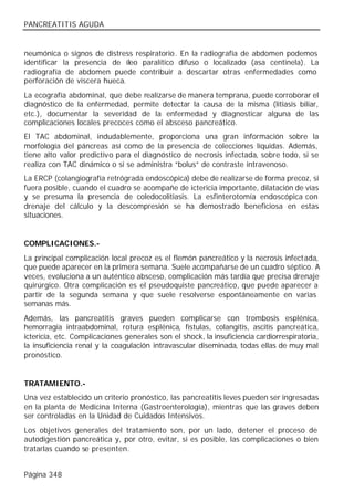 PANCREATITIS AGUDA


neumónica o signos de distress respiratorio. En la radiografía de abdomen podemos
identificar la presencia de íleo paralítico difuso o localizado (asa centinela). La
radiografía de abdomen puede contribuir a descartar otras enfermedades como
perforación de víscera hueca.
La ecografía abdominal, que debe realizarse de manera temprana, puede corroborar el
diagnóstico de la enfermedad, permite detectar la causa de la misma (litiasis biliar,
etc.), documentar la severidad de la enfermedad y diagnosticar alguna de las
complicaciones locales precoces como el absceso pancreático.
El TAC abdominal, indudablemente, proporciona una gran información sobre la
morfología del páncreas así como de la presencia de colecciones líquidas. Además,
tiene alto valor predictivo para el diagnóstico de necrosis infectada, sobre todo, si se
realiza con TAC dinámico o si se administra “bolus” de contraste intravenoso.
La ERCP (colangiografía retrógrada endoscópica) debe de realizarse de forma precoz, si
fuera posible, cuando el cuadro se acompañe de ictericia importante, dilatación de vías
y se presuma la presencia de coledocolitiasis. La esfinterotomía endoscópica con
drenaje del cálculo y la descompresión se ha demostrado beneficiosa en estas
situaciones.


COMPLICACIONES.-
La principal complicación local precoz es el flemón pancreático y la necrosis infectada,
que puede aparecer en la primera semana. Suele acompañarse de un cuadro séptico. A
veces, evoluciona a un auténtico absceso, complicación más tardía que precisa drenaje
quirúrgico. Otra complicación es el pseudoquiste pancreático, que puede aparecer a
partir de la segunda semana y que suele resolverse espontáneamente en varias
semanas más.
Además, las pancreatitis graves pueden complicarse con trombosis esplénica,
hemorragia intraabdominal, rotura esplénica, fístulas, colangitis, ascitis pancreática,
ictericia, etc. Complicaciones generales son el shock, la insuficiencia cardiorrespiratoria,
la insuficiencia renal y la coagulación intravascular diseminada, todas ellas de muy mal
pronóstico.


TRATAMIENTO.-
Una vez establecido un criterio pronóstico, las pancreatitis leves pueden ser ingresadas
en la planta de Medicina Interna (Gastroenterología), mientras que las graves deben
ser controladas en la Unidad de Cuidados Intensivos.
Los objetivos generales del tratamiento son, por un lado, detener el proceso de
autodigestión pancreática y, por otro, evitar, si es posible, las complicaciones o bien
tratarlas cuando se presenten.


Página 348
 