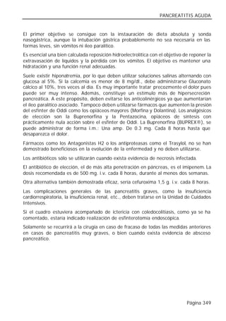 PANCREATITIS AGUDA


El primer objetivo se consigue con la instauración de dieta absoluta y sonda
nasogástrica, aunque la intubación gástrica probablemente no sea necesaria en las
formas leves, sin vómitos ni íleo paralítico.
Es esencial una bien calculada reposición hidroelectrolítica con el objetivo de reponer la
extravasación de líquidos y la pérdida con los vómitos. El objetivo es mantener una
hidratación y una función renal adecuadas.
Suele existir hiponatremia, por lo que deben utilizar soluciones salinas alternando con
glucosa al 5%. Si la calcemia es menor de 8 mg/dl., debe administrarse Gluconato
cálcico al 10%, tres veces al día. Es muy importante tratar precozmente el dolor pues
puede ser muy intenso. Además, constituye un estímulo más de hipersecreción
pancreática. A este propósito, deben evitarse los anticolinérgicos ya que aumentarían
el íleo paralítico asociado. Tampoco deben u tilizarse fármacos que aumenten la presión
del esfínter de Oddi como los opiáceos mayores (Morfina y Dolantina). Los analgésicos
de elección son la Buprenorfina y la Pentazocina, opiáceos de síntesis con
prácticamente nula acción sobre el esfínter de Oddi. La Buprenorfina (BUPREX®), se
puede administrar de forma i.m.: Una amp. De 0.3 mg. Cada 8 horas hasta que
desaparezca el dolor.
Fármacos como los Antagonistas H2 o los antiproteasas como el Trasylol, no se han
demostrado beneficiosos en la evolución de la enfermedad y no deben utilizarse.
Los antibióticos sólo se utilizarán cuando exista evidencia de necrosis infectada.
El antibiótico de elección, el de más alta penetración en páncreas, es el imipenem. La
dosis recomendada es de 500 mg. i.v. cada 8 horas, durante al menos dos semanas.
Otra alternativa también demostrada eficaz, sería cefuroxima 1,5 g. i.v. cada 8 horas.
Las complicaciones generales de las pancreatitis graves, como la insuficiencia
cardiorrespiratoria, la insuficiencia renal, etc., deben tratarse en la Unidad de Cuidados
Intensivos.
Si el cuadro estuviera acompañado de ictericia con coledocolitiasis, como ya se ha
comentado, estaría indicado realización de esfinterotomía endoscópica.
Solamente se recurrirá a la cirugía en caso de fracaso de todas las medidas anteriores
en casos de pancreatitis muy graves, o bien cuando exista evidencia de absceso
pancreático.




                                                                              Página 349
 