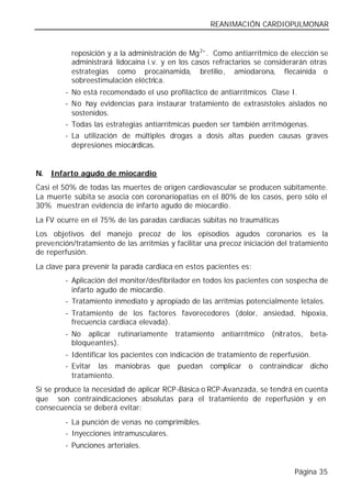 REANIMACIÓN CARDIOPULMONAR


          reposición y a la administración de Mg 2+ . Como antiarrítmico de elección se
          administrará lidocaína i.v. y en los casos refractarios se considerarán otras
          estrategias como procainamida, bretilio, amiodarona, flecainida o
          sobreestimulación eléctrica.
        - No está recomendado el uso profiláctico de antiarrítmicos Clase I.
        - No hay evidencias para instaurar tratamiento de extrasístoles aislados no
          sostenidos.
        - Todas las estrategias antiarrítmicas pueden ser también arritmógenas.
        - La utilización de múltiples drogas a dosis altas pueden causas graves
          depresiones miocárdicas.


N. Infarto agudo de miocardio
Casi el 50% de todas las muertes de origen cardiovascular se producen súbitamente.
La muerte súbita se asocia con coronariopatías en el 80% de los casos, pero sólo el
30% muestran evidencia de infarto agudo de miocardio.
La FV ocurre en el 75% de las paradas cardiacas súbitas no traumáticas
Los objetivos del manejo precoz de los episodios agudos coronarios es la
prevención/tratamiento de las arritmias y facilitar una precoz iniciación del tratamiento
de reperfusión.
La clave para prevenir la parada cardiaca en estos pacientes es:
        - Aplicación del monitor/desfibrilador en todos los pacientes con sospecha de
          infarto agudo de miocardio.
        - Tratamiento inmediato y apropiado de las arritmias potencialmente letales.
        - Tratamiento de los factores favorecedores (dolor, ansiedad, hipoxia,
          frecuencia cardiaca elevada).
        - No aplicar rutinariamente       tratamiento   antiarrítmico   (nitratos, beta-
          bloqueantes).
        - Identificar los pacientes con indicación de tratamiento de reperfusión.
        - Evitar las maniobras que puedan complicar o contraindicar dicho
          tratamiento.
Si se produce la necesidad de aplicar RCP-Básica o RCP-Avanzada, se tendrá en cuenta
que son contraindicaciones absolutas para el tratamiento de reperfusión y en
consecuencia se deberá evitar:
        - La punción de venas no comprimibles.
        - Inyecciones intramusculares.
        - Punciones arteriales.


                                                                              Página 35
 