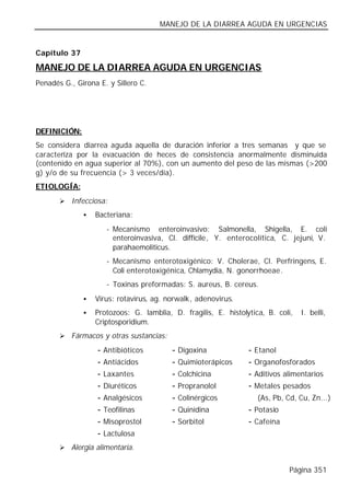 MANEJO DE LA DIARREA AGUDA EN URGENCIAS


Capítulo 37

MANEJO DE LA DIARREA AGUDA EN URGENCIAS
Penadés G., Girona E. y Sillero C.




DEFINICIÓN:
Se considera diarrea aguda aquella de duración inferior a tres semanas y que se
caracteriza por la evacuación de heces de consistencia anormalmente disminuida
(contenido en agua superior al 70%), con un aumento del peso de las mismas (>200
g) y/o de su frecuencia (> 3 veces/día).
ETIOLOGÍA:
       Ø Infecciosa:

              •   Bacteriana:
                       - Mecanismo enteroinvasivo: Salmonella, Shigella, E. coli
                         enteroinvasiva, Cl. diffícile, Y. enterocolítica, C. jejuni, V.
                         parahaemoliticus.
                       - Mecanismo enterotoxigénico: V. Cholerae, Cl. Perfringens, E.
                         Coli enterotoxigénica, Chlamydia, N. gonorrhoeae.
                       - Toxinas preformadas: S. aureus, B. cereus.
              •   Virus: rotavirus, ag. norwalk, adenovirus.
              •   Protozoos: G. lamblia, D. fragilis, E. histolytica, B. coli,    I. belli,
                  Criptosporidium.
       Ø Fármacos y otras sustancias:

                   -   Antibióticos       -   Digoxina          -   Etanol
                   -   Antiácidos         -   Quimioterápicos   -   Organofosforados
                   -   Laxantes           -   Colchicina        -   Aditivos alimentarios
                   -   Diuréticos         -   Propranolol       -   Metales pesados
                   -   Analgésicos        -   Colinérgicos          (As, Pb, Cd, Cu, Zn...)
                   -   Teofilinas         -   Quinidina         - Potasio
                   -   Misoprostol        -   Sorbitol          - Cafeína
                   -   Lactulosa
       Ø Alergia alimentaria.


                                                                              Página 351
 