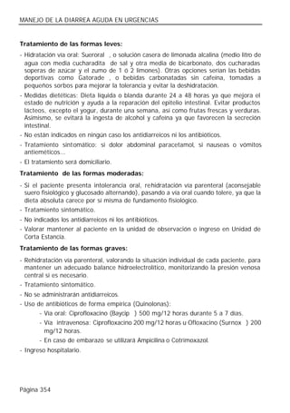 MANEJO DE LA DIARREA AGUDA EN URGENCIAS


Tratamiento de las formas leves:
- Hidratación vía oral: Sueroral®, o solución casera de limonada alcalina (medio litro de
  agua con media cucharadita de sal y otra media de bicarbonato, dos cucharadas
  soperas de azúcar y el zumo de 1 ó 2 limones). Otras opciones serían las bebidas
  deportivas como Gatorade®, o bebidas carbonatadas sin cafeína, tomadas a
  pequeños sorbos para mejorar la tolerancia y evitar la deshidratación.
- Medidas dietéticas: Dieta líquida o blanda durante 24 a 48 horas ya que mejora el
  estado de nutrición y ayuda a la reparación del epitelio intestinal. Evitar productos
  lácteos, excepto el yogur, durante una semana, así como frutas frescas y verduras.
  Asimismo, se evitará la ingesta de alcohol y cafeína ya que favorecen la secreción
  intestinal.
- No están indicados en ningún caso los antidiarreicos ni los antibióticos.
- Tratamiento sintomático: si dolor abdominal paracetamol, si nauseas o vómitos
  antieméticos...
- El tratamiento será domiciliario.
Tratamiento de las formas moderadas:
- Si el paciente presenta intolerancia oral, rehidratación vía parenteral (aconsejable
  suero fisiológico y glucosado alternando), pasando a vía oral cuando tolere, ya que la
  dieta absoluta carece por sí misma de fundamento fisiológico.
- Tratamiento sintomático.
- No indicados los antidiarreicos ni los antibióticos.
- Valorar mantener al paciente en la unidad de observación o ingreso en Unidad de
  Corta Estancia.
Tratamiento de las formas graves:
- Rehidratación vía parenteral, valorando la situación individual de cada paciente, para
  mantener un adecuado balance hidroelectrolítico, monitorizando la presión venosa
  central si es necesario.
- Tratamiento sintomático.
- No se administrarán antidiarreicos.
- Uso de antibióticos de forma empírica (Quinolonas):
       - Vía oral: Ciprofloxacino (Baycip®) 500 mg/12 horas durante 5 a 7 días.
       - Vía intravenosa: Ciprofloxacino 200 mg/12 horas u Ofloxacino (Surnox®) 200
         mg/12 horas.
       - En caso de embarazo se utilizará Ampicilina o Cotrimoxazol.
- Ingreso hospitalario.




Página 354
 