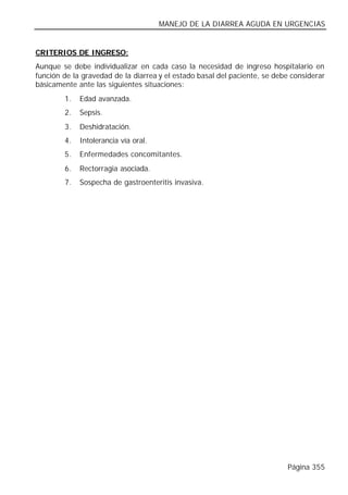 MANEJO DE LA DIARREA AGUDA EN URGENCIAS


CRITERIOS DE INGRESO:
Aunque se debe individualizar en cada caso la necesidad de ingreso hospitalario en
función de la gravedad de la diarrea y el estado basal del paciente, se debe considerar
básicamente ante las siguientes situaciones:
        1.   Edad avanzada.
        2.   Sepsis.
        3.   Deshidratación.
        4.   Intolerancia vía oral.
        5.   Enfermedades concomitantes.
        6.   Rectorragia asociada.
        7.   Sospecha de gastroenteritis invasiva.




                                                                           Página 355
 