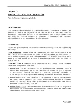 MANEJO DEL ICTUS EN URGENCIAS


Capítulo 38

MANEJO DEL ICTUS EN URGENCIAS
Plaza I., Alom J., Espinosa J. y Sola D.




INTRODUCCION
La enfermedad cerebrovascular es una urgencia médica que requiere la remisión del
paciente al servicio de urgencias de un hospital para su adecuada valoración
diagnóstica y terapéutica. El correcto y precoz diagnóstico en la fase aguda permitirá
una serie de medidas terapéuticas generales y específicas que modifican
substancialmente la morbi-mortalidad de esta patología.


DEFINICIONES
Existen dos grandes grupos de accidente cerebrovascular agudo (Ictus): isquémico y
hemorrágico.
Ictus isquémico: Incluye todas las alteraciones del encéfalo secundarias a un
trastorno del aporte circulatorio. Hablamos de ataque isquémico transitorio cuando
existe un déficit neurológico focal correspondiente a un territorio vascular de inicio
agudo y duración menor de 24 horas, cuando la duración es mayor hablamos de
infarto cerebral.
Ictus hemorrágico: Extravasación de sangre dentro de la cavidad craneal. Se puede
clasificar en las siguientes entidades:
1. Hemorragia intracerebral o hematoma intraparenquimatoso: colección hemática
   dentro del parénquima con o sin comunicación ventricular y/o a espacios
   subaracnoideos. La clínica varía según la localización y gravedad. La instauración
   suele ser aguda e ir acompañada de cefalea y disminución del nivel de conciencia.
2. Hemorragia subaracnoidea: Extravasación de sangre en el espacio subaracnoideo.
   El cuadro clínico sugerente es: cefalea súbita intensa asociada a síndrome
   meníngeo y nauseas y/o vómitos. Los pacientes son más jóvenes y no suelen
   presentar factores de riesgo vascular.
3. Hemorragia subdural: colección hemática en el espacio subdural, por lo general
   relacionado con traumatismo craneoencefálico, aunque puede no existir este
   antecedente, fundamentalmente en ancianos.




                                                                           Página 357
 