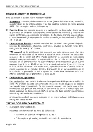 MANEJO DEL ICTUS EN URGENCIAS


MANEJO DIAGNOSTICO EN URGENCIAS
Para establecer el diagnóstico es necesario realizar:
1. Anamnesis completa: de la enfermedad actual (forma de instauración, evolución,
   características de la sintomatología) y de los posibles factores de riesgo previos
   (HTA, DM, patología cardiaca, tabaquismo...).
2. Examen físico con especial atención a la exploración cardiovascular, descartando
   la presencia de arritmias, valvulopatías y constatando la presencia y simetrías de
   pulsos periféricos, especialmente carotídeos.. De la misma manera, una detallada
   exploración neurológica que permita establecer un diagnóstico sindrómico. (Tablas
   38.1 y 38.2).
3. Exploraciones básicas a realizar en todos los paciente: hemograma completo,
   pruebas de coagulación, glucemia, electrolitos, pruebas de función renal, ECG,
   radiografía de tórax y TAC craneal.
   TAC craneal ha de practicarse con urgencia en todo paciente con Ictus para
   confirmar la naturaleza de la misma y descartar otros procesos no vasculares
   causantes de la lesión del SNC. Puede confirmar la sospecha de hemorragia
   cerebral intraparenquimatosa o subaracnoidea. En el infarto cerebral la TAC
   realizada en las primeras horas no suele evidenciar áreas hipodensas (éstas suelen
   aparecer a partir de las 48-72 horas), pero se pueden detectar signos precoces en
   el 50% de los pacientes: efecto de masa, hiperdensidad de la arteria cerebral
   media, opacidad de los ganglios basales, disminución de los surcos corticales en el
   lado afecto; la presencia de estos signos se correlaciona frecuentemente con
   infartos extensos y peor pronóstico. (Figura 38.1)
4. Exploraciones opcionales:
   Punción Lumbar: sólo está indicada ante la sospecha de HSA que no se evidencia
   en la TAC craneal, estando contraindicada en caso de lesión ocupante de espacio
   y/o hipertensión endocraneal. Es conveniente recoger tres tubos, para evitar
   confusiones con punción traumática, la existencia de un LCR hemorrágico con
   clínica sugestiva es diagnóstico de HSA, si persiste la duda solicitar cuantificación
   hemática y existencia de xantocromía.
   Arteriografía cerebral: no suele realizarse en las primeras horas del Ictus excepto
   en algunos casos de HSA
TRATAMIENTO: MEDIDAS GENERALES
1. CUIDADOS RESPIRATORIOS:
   Pacientes con disminución del nivel de conciencia:
         - Mantener en posición incorporada a 30-45 º
         - Fisioterapia respiratoria y aspiración frecuente de secreciones.


Página 358
 