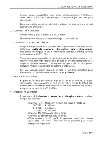MANEJO DEL ICTUS EN URGENCIAS


       - Colocar sonda nasogástrica para evitar broncoaspiración; inicialmente
         conectada a bolsa que posteriormente se sustituirá por una fina para
         alimentación.
       - En caso de existir hipoxemia: administrar oxígeno, en caso contrario no está
         justificada su utilización.
2. CONTROL CARDIOLÓGICO:
       - Control clínico y ECG al ingreso y a las 24 horas.
       - Monitorización cardiaca en el caso que surjan complicaciones
3. EQUILIBRIO HIDROELECTROLÍTICO
       - Asegurar un aporte diario de agua de 2000 cc (administrando sueros salinos
         isotónicos), evitando soluciones hipotónicas (sueros glucosados),
         que deberá restringirse si existe insuficiencia cardiaca o edema cerebral
         reduciéndose a 1.500 cc/día.
       - Tan pronto como sea posible, la administración de líquidos se hará por vía
         oral o enteral por sonda nasogástrica. En caso de que las alteraciones en la
         deglución queden limitadas a los líquidos, el aporte por vía oral puede
         realizarse mediante preparados de gelatina o espesantes.
       - Las vías venosas deben mantenerse sólo si son imprescindibles para
         tratamiento i.v. y se colocarán en el brazo no parético.
4. BALANCE NUTRICIONAL
       - El paciente no debe permanecer más de 24 horas en ayunas. Si existe
         discapacidad para la deglución se hará por vía enteral mediante SNG (K-30)
         administrando preparados farmacéuticos en infusión continua con bomba.
         Asegurar un aporte de 1.500 Kcal/día.
5. CONTROL DE GLUCEMIA
       - Es necesario el tratamiento precoz de la hiperglucemia con insulina,
         aunque sea moderada.
                - Glucemia > ó = 180 deben tratarse con insulina rápida s.c.
                       180-210: 4 unidades.
                       210-250: 8 unidades.
                          >250: 12 unidades.
                - Glucemia 150-180 control a las 6 horas.
                - Glucemia 60-150 control a las 24 horas.
                - Cifras menores de 60 mg/dl de glucemia: administrar sueros
                  glucosados con control frecuente de la glucemia para evitar
                  hiperglucemia posterior.



                                                                         Página 359
 