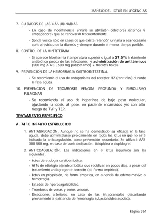 MANEJO DEL ICTUS EN URGENCIAS


7. CUIDADOS DE LAS VIAS URINARIAS
       - En caso de incontinencia urinaria se utilizarán colectores externos y
         empapadores que se renovarán frecuentemente.
       - Sonda vesical sólo en casos de que exista retención urinaria o sea necesario
         control estricto de la diuresis y siempre durante el menor tiempo posible.
8. CONTROL DE LA HIPERTERMIA
       - Si aparece hipertermia (temperatura superior o igual a 37,5º): tratamiento
         antibiótico precoz de las infecciones y administración de antitérmicos
         (500 mg A.A.S., 500 mg paracetamol) + medidas físicas.
9. PREVENCION DE LA HEMORRAGIA GASTROINTESTINAL
       - Se recomienda el uso de antagonistas del receptor H2 (ranitidina) durante
         la fase aguda.
10. PREVENCION      DE   TROMBOSIS       VENOSA      PROFUNDA      Y   EMBOLISMO
    PULMONAR
       - Se recomienda el uso de heparinas de bajo peso molecular,
         ajustando la dosis al peso, en paciente encamados y/o con alto
         riesgo de TVP y TEP.
TRATAMIENTO ESPECIFICO

A. AIT E INFARTO ESTABLECIDO

    1. ANTIAGREGACIÓN: Aunque no se ha demostrado su eficacia en la fase
       aguda, debe administrarse precozmente en todos los ictus en que no esté
       indicada la anticoagulación, como prevención secundaria. Se utilizará AAS
       300-500 mg, en caso de contraindicación: ticlopidina o clopidogrel.
    2. ANTICOAGULACIÓN: Las indicaciones en el ictus isquémico son las
       siguientes:
       - Ictus de etiología cardioembólica.
       - AITs de etiología aterotrombótica que recidivan en pocos días, a pesar del
         tratamiento antiagregante correcto (de forma empírica).
       - Ictus en progresión, de forma empírica, en ausencia de edema masivo o
         hemorragia.
       - Estados de hipercoagulabilidad.
       - Trombosis de venas y senos venosos.
       - Disecciones arteriales, en caso de las intracraneales descartando
         previamente la existencia de hemorragia subaracnoidea asociada.


                                                                          Página 361
 