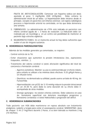 MANEJO DEL ICTUS EN URGENCIAS


        PAUTA DE ANTICOAGULACIÓN: Comenzar con heparina sódica con dosis
        ajustada al peso: 5 mg/Kg/día (500 UI/Kg/día).            Debe evitarse la
        administración inicial de un bolus. La heparinización debe iniciarse desde el
        principio, excepto en pacientes con infartos extensos con signos radiológicos
        precoces o hipertensión arterial no controlada, en los que debe demorarse
        una semana.
     3. FIBRINOLISIS: La administración de r-TPA está indicada en pacientes con
        infarto cerebral agudo de < 3 horas de evolución. La indicación debe ser
        realizada por un neurólogo y en un centro con posibilidad de mantener al
        paciente bajo estrecha vigilancia.
     4. NEUROPROTECTORES: En el momento actual no hay datos suficientes que
        avalen el uso de ninguna sustancia.
B. HEMORRAGIA PARENQUIMATOSA

   Además de las medidas generales ya comentadas, se requiere:
   - Control estricto de la TA.
   - Evitar situaciones que aumenten la presión intratorácica (tos, aspiraciones
     traqueales, vómitos...).
   - Tratamiento del edema cerebral si existe afectación significativa del nivel de
     conciencia o herniación cerebral:
          - Agent es osmóticos: Manitol: su uso es controvertido por el efecto rebote,
            para evitarlo se utilizan a las mínimas dosis efectivas: 0.25 g/Kg/6 horas y
            en infusión lenta.
          - Diuréticos: no demostrada su utilidad, puede usarse un bolo de 40 mg. de
            Furosemida.
          - Hiperventilación con pCO2 de 5-10 mmHg reducen la presión intracraneal
            en un 25-30 %, pero dada la corta duración de su efecto debe ir
            acompañada de otras medidas.
          - Drenaje quirúrgico: no existen criterios estrictos. Debe valorarse en caso
            de: hematoma superficial con deterioro neurológico progresivo y
            hematoma cerebeloso si existe hidrocefalia o progresión del déficit.
C. HEMORRAGIA SUBARACNOIDEA

Todo paciente con HSA debe mantenerse en reposo absoluto con tratamiento
analgésico, sedante y terapia para evitar el vasoespasmo cerebral: NIMODIPINO: dosis
de ataque: 5 ml (1 mg)/hora durante 2 horas, si es bien tolerado se mantiene 2 mg
(10 ml)/hora.




Página 362
 