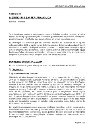MENINGITIS BACTERIANA AGUDA


Capítulo 39

MENINGITIS BACTERIANA AGUDA
Padilla S., Masiá M.




Se entiende por síndrome meníngeo la presencia de fiebre, cefalea, nauseas y vómitos,
rigidez de nuca y signos meníngeos. Así cursan generalmente los procesos meníngeos,
parameníngeos y encefalitis, que pueden tener un origen infeccioso o no.
La meningitis se identifica por un recuento anormal de leucocitos en el liquido
cefalorraquídeo (LCR) y puede cursar de forma aguda o de forma subaguda-crónica. El
enfoque en un servicio de Urgencias de un paciente con sospecha de meningitis aguda
debe ir encaminado a diferenciar, con el examen del LCR, entre una meningitis aguda
bacteriana (MBA), de curso a veces fatal, y el resto de meningitis, entre las cuales la de
origen viral, de curso clínico benigno, es la causa más frecuente.


MENINGITIS BACTERIANA AGUDA
Es una enfermedad grave a cualquier edad con una mortalidad del 15-25%.

I) Diagnóstico:
I.a) Manifestaciones clínicas:
Más de la mitad de los pacientes presenta un cuadro progresivo de 1-7 días y en un
25% de los casos hay una evolución menor de 24 horas. En aproximadamente el 85%
de los pacientes con MBA se encuentran signos de disfunción cerebral (confusión,
delirium o disminución del nivel de conciencia) asociada al síndrome meníngeo. La
mayoría de los pacientes presenta fiebre. La rigidez de nuca y los signos meníngeos
(signos de Kernig y Brudzinski) pueden ser más o menos obvios y se encuentran en un
50% de los pacientes, no siendo necesarios para el diagnóstico. Otros signos
acompañantes son vómitos en un 35% de los casos, crisis convulsivas en un 30%, y en
un 10-20% de los pacientes existe parálisis de pares craneales (con más frecuencia
oculomotores y facial) y otros signos focales. La presencia de papiledema debe hacer
dudar del diagnóstico, aunque en estadios más avanzados puede haber signos de
hipertensión intracraneal.
Los siguientes signos orientan a un agente etiológico especifico: rash en extremidades,
inicialmente macular-eritematoso y posteriormente petequial-purpúrico en el 50% de
las meningococemias; convulsiones, ataxia, parálisis de pares craneales u otros signos
focales neurológicos en las meningitis por Listeria monocitogenes; rinorrea u otorrea en
meningitis por S. pneumoniae.


                                                                              Página 369
 
