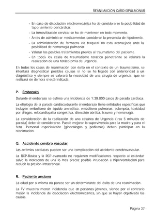 REANIMACIÓN CARDIOPULMONAR


        - En caso de disociación electromecánica ha de considerarse la posibilidad de
          taponamiento pericárdico.
        - La inmovilización cervical se ha de mantener en todo momento.
        - Antes de administrar medicamentos considerar la presencia de hipotermia.
        - La administración de fármacos vía traqueal no está aconsejada ante la
          posibilidad de hemorragia pulmonar.
        - Valorar los posibles tratamientos previos al traumatismo del paciente.
        - En todos los casos de traumatismo torácico penetrant e se valorará la
          realización de una toracotomía de urgencia.
En todos los casos de reanimación con éxito en el contexto de un traumatismo, se
intentará diagnosticar posibles causas si no se ha legado con anterioridad a un
diagnóstico y siempre se valorará la necesidad de una cirugía de urgencia, que se
realizará sin demora si está indicada.


P.   Embarazo
Durante el embarazo se estima una incidencia de 1:30.000 casos de parada cardiaca.
La etiología de la parada cardiaca durante el embarazo tiene entidades específicas que
incluyen embolismo de líquido amniótico, embolismo pulmonar, eclampsia, toxicidad
por drogas, miocardiopatía congestiva, disección aórtica, trauma y hemorragia.
La consideración de la realización de una cesárea de Urgencia (tras 5 minutos de
parada) debe de considerarse. Puede mejorar la supervivencia para la madre y para el
feto. Personal especializado (ginecólogos y pediatras) deben participar en la
reanimación.


Q. Accidente cerebro vascular
Las arritmias cardiacas pueden ser una complicación del accidente cerebrovascular.
La RCP-Básica y la RCP-avanzada no requieren modificaciones respecto al estándar
salvo la indicación de una lo más precoz posible intubación e hiperventilación para
reducir la presión intracraneal.


R. Paciente anciano
La edad por sí misma no parece ser un determinante del éxito de una reanimación.
La FV muestra menor incidencia que en personas jóvenes, siendo por el contrario
mayor la incidencia de disociación electromecánica, sin que se hayan objetivado las
causas.


                                                                            Página 37
 