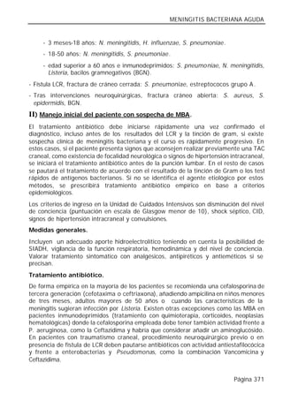 MENINGITIS BACTERIANA AGUDA


     - 3 meses-18 años: N. meningitidis, H. influenzae, S. pneumoniae.
     - 18-50 años: N. meningitidis, S. pneumoniae.
     - edad superior a 60 años e inmunodeprimidos: S. pneumo niae, N. meningitidis,
       Listeria, bacilos gramnegativos (BGN).
- Fístula LCR, fractura de cráneo cerrada: S. pneumoniae, estreptococos grupo A .
- Tras intervenciones neuroquirúrgicas, fractura cráneo abierta: S. aureus, S.
  epidermidis, BGN.
II) Manejo inicial del paciente con sospecha de MBA.
El tratamiento antibiótico debe iniciarse rápidamente una vez confirmado el
diagnóstico, incluso antes de los resultados del LCR y la tinción de gram, si existe
sospecha clínica de meningitis bacteriana y el curso es rápidamente progresivo. En
estos casos, si el paciente presenta signos que aconsejen realizar previamente una TAC
craneal, como existencia de focalidad neurológica o signos de hipertensión intracraneal,
se iniciará el tratamiento antibiótico antes de la punción lumbar. En el resto de casos
se pautará el tratamiento de acuerdo con el resultado de la tinción de Gram o los test
rápidos de antígenos bacterianos. Si no se identifica el agente etiológico por estos
métodos, se prescribirá tratamiento antibiótico empírico en base a criterios
epidemiológicos.
Los criterios de ingreso en la Unidad de Cuidados Intensivos son disminución del nivel
de conciencia (puntuación en escala de Glasgow menor de 10), shock séptico, CID,
signos de hipertensión intracraneal y convulsiones.
Medidas generales.
Incluyen un adecuado aporte hidroelectrolítico teniendo en cuenta la posibilidad de
SIADH, vigilancia de la función respiratoria, hemodinámica y del nivel de conciencia.
Valorar tratamiento sintomático con analgésicos, antipiréticos y antieméticos si se
precisan.
Tratamiento antibiótico.
De forma empírica en la mayoría de los pacientes se recomienda una cefalosporina de
tercera generación (cefotaxima o ceftriaxona), añadiendo ampicilina en niños menores
de tres meses, adultos mayores de 50 años o cuando las características de la
meningitis sugieran infección por Listeria. Existen otras excepciones como las MBA en
pacientes inmunodeprimidos (tratamiento con quimioterapia, corticoides, neoplasias
hematológicas) donde la cefalosporina empleada debe tener también actividad frente a
P. aeruginosa, como la Ceftazidima y habría que considerar añadir un aminoglucósido.
En pacientes con traumatismo craneal, procedimiento neuroquirúrgico previo o en
presencia de fístula de LCR deben pautarse antibióticos con actividad antiestafilocócica
y frente a enterobacterias y Pseudomonas, como la combinación Vancomicina y
Ceftazidima.


                                                                            Página 371
 