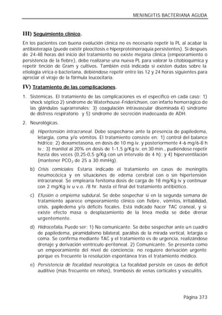 MENINGITIS BACTERIANA AGUDA


III) Seguimiento clínico.
En los pacientes con buena evolución clínica no es necesario repetir la PL al acabar la
antibioterapia (puede existir pleocitosis e hiperproteinorraquia persistentes). Si después
de 24-48 horas del inicio del tratamiento no existe mejoría clínica (empeoramiento o
persistencia de la fiebre), debe realizarse una nueva PL para valorar la citobioquímica y
repetir tinción de Gram y cultivos. También está indicada si existen dudas sobre la
etiología vírica o bacteriana, debiéndose repetir entre las 12 y 24 horas siguientes para
apreciar el viraje de la fórmula leucocitaria.

IV) Tratamiento de las complicaciones.
1. Sistémicas. El tratamiento de las complicaciones es el específico en cada caso: 1)
   shock séptico 2) síndrome de Waterhouse -Friderichsen, con infarto hemorrágico de
   las glándulas suprarrenales; 3) coagulación intravascular diseminada 4) síndrome
   de distress respiratorio y 5) síndrome de secreción inadecuada de ADH.
2. Neurológicas.
   a) Hipertensión intracraneal. Debe sospecharse ante la presencia de papiledema,
      letargia, coma y/o vómitos. El tratamiento consiste en: 1) control del balance
      hídrico; 2) dexametasona, en dosis de 10 mg iv. y posteriormente 4-6 mg/6-8 h
      iv.; 3) manitol al 20% en dosis de 1-1,5 g/Kg iv. en 30 min., pudiéndose repetir
      hasta dos veces (0,25-0,5 g/Kg con un intervalo de 4 h); y 4) hiperventilación
      (mantener PCO 2 de 25 a 30 mmHg).
   b) Crisis comiciales: Estaría indicado el tratamiento en casos de meningitis
      neumocócica y en situaciones de edema cerebral con o sin hipertensión
      intracraneal. Se emplearía fenitoína dosis de carga de 18 mg/Kg iv y continuar
      con 2 mg/Kg iv u v.o. /8 hr. hasta el final del tratamiento antibiótico.
   c) Efusión o empiema subdural. Se debe sospechar si en la segunda semana de
      tratamiento aparece empeoramiento clínico con fiebre, vómitos, irritabilidad,
      crisis, papiledema y/o déficits focales. Está indicado hacer TAC craneal, y si
      existe efecto masa o desplazamiento de la línea media se debe drenar
      urgentemente.
   d) Hidrocefalia. Puede ser: 1) No comunicante. Se debe sospechar ante u n cuadro
      de papiledema, piramidalismo bilateral, parálisis de la mirada vertical, letargia o
      coma. Se confirma mediante TAC y el tratamiento es de urgencia, realizándose
      drenaje y derivación ventrículo-peritoneal. 2) Comunicante. Se presenta como
      un empeoramiento del nivel de conciencia; no requiere derivación urgente
      porque es frecuente la resolución espontánea tras el tratamiento médico.
   e) Persistencia de focalidad neurológica. La focalidad persiste en casos de déficit
      auditivo (más frecuente en niños), trombosis de venas corticales y vasculitis.




                                                                              Página 373
 