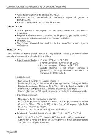 COMPLICACIONES METABÓLICAS DE LA DIABETES MELLITUS


        • Puede haber aumento de amilasa, CK y GOT.
        • Natremia normal, aumentada o disminuida             según    el   grado   de
          deshidratación.
        • Aumento del hematocrito por deshidratac ión.
DIAGNÓSTICO
        • Clínica, presencia de alguno de los desencadenantes mencionados
          previamente.
        • Bioquímica (Glucosa, urea, creatinina, sodio, potasio, gasometría venosa);
          Hemograma, sedimento de orina con cuerpos cetónicos.
        • Rx Tórax, ECG.
        • Diagnóstico diferencial con acidosis láctica, alcohólica u otro tipo de
          intoxicación.
TRATAMIENTO
Debe iniciarse de forma precoz, incluso si hay sospecha clínica y glucemia capilar
elevada antes de recibir el resto de la analítica.
        • Reposición de fluidos: -   1ª hora: 1000 cc de SF 0,9%
                                 -   2 horas siguientes: 1000 cc de SF 0,9%.
                                 -   4 horas siguientes: 1000 cc de SF 0,9%.
                                 -   Cuando glucemia < 250 mg/dl           cambiar a
                                     glucosado 5 % o glucosalino a un ritmo de
                                     perfusión de 3000 cc/24 h.
        • Insulinoterapia:
          - Bolo inicial 0.15 U/Kg de Insulina Rápida i.v.
          - Insulina rápida según dextros horarios hasta glucemia < 250 mg/dl. O bien
          - Bomba de perfusión: 500 cc de SF 0,9% + 50 U de Insulina rápida a 60
            ml/hora (0,1 U/Kg/hora) hasta obtener glucemias <250 mg/dl.
          - Cuando glucemias <250 mg/dl cambiamos a pauta de insulina rápida/6h.
        • Reposición de potasio:
          - No empezar hasta restablecer la diuresis.
          - Si K > 6 mEq/l, realizar control a la hora: si 4-5 mEq/l, reponer 20 mEq/h
            (2 amp de ClK en 1000 cc de SF); si K+ = 3-4 mEq/l, reponer 30 mEq/h;
            si K+ < 3, reponer 50 mEq/h.
          - Repetir el control a la hora e ir ajustando el aporte.
        • Bicarbonato: Se administrará sólo sí pH < 7,10, o HCO3 < 5 mEq/l.
          - Déficit de HCO3 = (HCO3 normal – HCO3 actual) · 0,5 · peso (Kg).
          - Administrar la mitad del déficit en las dos primeras horas con bicarbonato
            1M (1 cc = 1 mEq de HCO3 1M).



Página 376
 