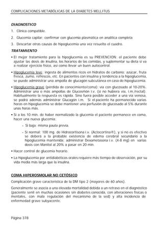 COMPLICACIONES METABÓLICAS DE LA DIABETES MELLITUS


DIAGNOSTICO
1. Clínica compatible.
2. Glucemia capilar; confirmar con glucemia plasmática en analítica completa
3. Descartar otras causas de hipoglucemia una vez resuelto el cuadro.
TRATAMIENTO
• El mejor tratamiento para la hipoglucemia es su PREVENCION: el paciente debe
  ajustar las dosis de insulina, los horarios de las comidas, y suplementar su dieta si va
  a realizar ejercicio físico, así como llevar un buen autocontrol.
• Hipoglucemia leve: ingesta de alimentos ricos en hidratos de carbono: azúcar, fruta
  fresca, zumo, refrescos, etc. En pacientes con insulina y tendencia a la hipoglucemia,
  se puede administrar una ampolla de glucagón subcutánea en caso de hipoglucemia.
• Hipoglucemia grave (pérdida de conocimiento/coma): vía con glucosado al 10-20%.
  Administrar una o más ampollas de Glucosmón i.v. (si no hubiera vía, i.m./rectal).
  Habitualmente la respuesta es rápida. Sino fuera posible acceder a una vía venosa,
  se podrá además administrar Glucagón i.m. Si el paciente ha permanecido varias
  horas en hipoglucemia se debe mantener una perfusión de glucosado al 5% durante
  unas horas más.
• Sí a los 10 min. de haber normalizado la glucemia el paciente permanece en coma,
  hacer una nueva glucemia:
       - Si baja: misma pauta previa.
       - Si normal: 100 mg. de Hidrocortisona i.v. (Actocortina®), y si no es efectivo
         se deberá a la probable existencia de edema cerebral secundario a la
         hipoglucemia mantenida; administrar Dexametasona i.v. (4-8 mg) en varias
         dosis con Manitol al 20% a pasar en 20 min.
• Hacer control de glucemia horario.
• La hipoglucemia por antidiabéticos orales requiere más tiempo de observación, por su
  vida media más larga que la insulina.


COMA HIPEROSMOLAR NO CETÓSICO
Complicación grave característica de la DM tipo 2 (mayores de 60 años).
Generalmente se asocia a una elevada mortalidad debida a un retraso en el diagnóstico
(paciente senil en muchas ocasiones sin diabetes conocida, con alteraciones físicas o
mentales, con mala regulación del mecanismo de la sed) y alta incidencia de
enfermedad grave subyacente.



Página 378
 