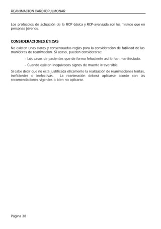 REANIMACION CARDIOPULMONAR


Los protocolos de actuación de la RCP-básica y RCP-avanzada son los mismos que en
personas jóvenes.


CONSIDERACIONES ÉTICAS
No existen unas claras y consensuadas reglas para la consideración de futilidad de las
maniobras de reanimación. Si acaso, pueden considerarse:
        - Los casos de pacientes que de forma fehaciente así lo han manifestado.
        - Cuando existen inequívocos signos de muerte irreversible.
Sí cabe decir que no está justificada éticamente la realización de reanimaciones lentas,
ineficientes o inefectivas.       La reanimación deberá aplicarse acorde con las
recomendaciones vigentes o bien no aplicarse.




Página 38
 