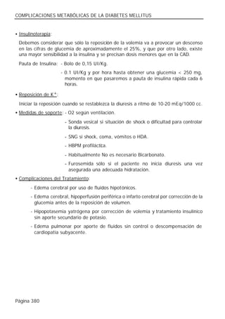 COMPLICACIONES METABÓLICAS DE LA DIABETES MELLITUS


• Insulinoterapia:

 Debemos considerar que sólo la reposición de la volemia va a provocar un descenso
 en las cifras de glucemia de aproximadamente el 25%, y que por otro lado, existe
 una mayor sensibilidad a la insulina y se precisan dosis menores que en la CAD.
 Pauta de Insulina: - Bolo de 0,15 UI/Kg.
                      - 0.1 UI/Kg y por hora hasta obtener una glucemia < 250 mg,
                        momento en que pasaremos a pauta de insulina rápida cada 6
                        horas.

• Reposición de K+:
 Iniciar la reposición cuando se restablezca la diuresis a ritmo de 10-20 mEq/1000 cc.
• Medidas de soporte: - O2 según ventilación.
                       - Sonda vesical si situación de shock o dificultad para controlar
                         la diuresis.
                       - SNG si shock, coma, vómitos o HDA.
                       - HBPM profiláctica.
                       - Habitualmente No es necesario Bicarbonato.
                       - Furosemida sólo si el paciente no inicia diuresis una vez
                         asegurada una adecuada hidratación.
• Complicaciones del Tratamiento:
       - Edema cerebral por uso de fluidos hipotónicos.
       - Edema cerebral, hipoperfusión periférica o infarto cerebral por corrección de la
         glucemia antes de la reposición de volumen.
       - Hipopotasemia yatrógena por corrección de volemia y tratamiento insulínico
         sin aporte secundario de potasio.
       - Edema pulmonar por aporte de fluidos sin control o descompensación de
         cardiopatía subyacente.




Página 380
 