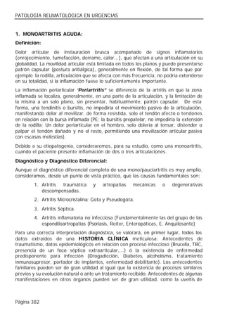 PATOLOGÍA REUMATOLÓGICA EN URGENCIAS


1. MONOARTRITIS AGUDA:
Definición:
Dolor articular de instauración brusca acompañado de signos inflamatorios
(enrojecimiento, tumefacción, derrame, calor...), que afectan a una articulación en su
globalidad. La movilidad articular está limitada en todos los planos y puede presentarse
patrón capsular (postura antiálgica), generalmente en flexión, de tal forma que por
ejemplo la rodilla, articulación que se afecta con más frecuencia, no podría extenderse
en su totalidad, si la inflamación fuese lo suficientemente importante.
La inflamación periarticular “Periartritis” se diferencia de la artritis en que la zona
inflamada se localiza, generalmente, en una parte de la articulación, y la limitación de
la misma a un solo plano, sin presentar, habitualmente, patrón capsular. De esta
forma, una tendinitis o bursitis, no impediría el movimiento pasivo de la articulación,
manifestando dolor al movilizar, de forma resistida, solo el tendón afecto o tendones
en relación con la bursa inflamada (PE: la bursitis prepatelar, no impediría la extensión
de la rodilla; Un dolor periarticular en el hombro, solo dolería al tensar, distender o
palpar el tendón dañado y no el resto, permitiendo una movilización articular pasiva
con escasas molestias).
Debido a su etiopatogenia, consideraremos, para su estudio, como una monoartritis,
cuando el paciente presente inflamación de dos o tres articulaciones.
Diagnóstico y Diagnóstico Diferencial:
Aunque el diagnóstico diferencial completo de una mono/pauciartritis es muy amplio,
consideramos, desde un punto de vista práctico, que las causas fundamentales son:
        1. Artritis traumática       y   artropatías   mecánicas     o    degenerativas
           descompensadas.
        2. Artritis Microcristalina: Gota y Pseudogota.
        3. Artritis Séptica.
        4. Artritis inflamatoria no infecciosa (Fundamentalmente las del grupo de las
           espondiloartropatías (Psoriasis, Reiter, Enteropáticas, E. Anquilosante)
Para una correcta interpretación diagnóstica, se valorará, en primer lugar, todos los
datos extraídos de una HISTORIA CLÍNICA meticulosa: Antecedentes de
traumatismo, datos epidemiológicos en relación con proceso infeccioso (Brucella, TBC,
presencia de un foco séptico extraarticular,...) ó la existencia de enfermedad
predisponente para infección (Drogadicción, Diabetes, alcoholismo, tratamiento
inmunosupresor, portador de implantes, enfermedad debilitante). Los antecedentes
familiares pueden ser de gran utilidad al igual que la existencia de procesos similares
previos y su evolución natural o ante un tratamiento recibido. Antecedentes de algunas
manifestaciones en otros órganos pueden ser de gran utilidad, como la uveitis de



Página 382
 