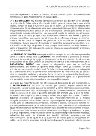 PATOLOGÍA REUMATOLÓGICA EN URGENCIAS


repetición ó presencia reciente de diarreas, en espondiloartropatías; antecedentes de
nefrolitiasis en gota, hipotiroidismo en pseudogota...
En la EXPLORACIÓN hay muchas alteraciones generales que pueden ser de utilidad:
La presencia de fiebre alta y afección del estado general orienta hacia una artrit is
séptica, aunque es baja o nula en el 50% de los casos. La presencia de tofos lo hará
hacia una gota. Desde el punto de vista local, una articulación con signos inflamatorios
muy prominentes nos hará pensar en una artritis séptica También pensaremos en esta
circunstancia cuando objetivemos una potencial puerta de entrada de gérmenes,
aunque sea a distancia ya que, salvo excepciones como es una herida o punción
articular traumática, que puede ser el origen de la infección articular, la inmensa
mayoría de los casos la llegada de gérmenes a la articulación se produce vía
hematógena. Ocurre con más frecuencia en pacientes inmunocomprometidos, y la
articulación no la elige el germen al azar, ya que suele asentar con más frecuencia
sobre articulaciones con daño previo, como es el caso de una articulación artrósica o
con artritis reumatoide.
Las PRUEBAS DE IMAGEN son de poca utilidad excepto en articulaciones profundas
como la cadera, donde una ECOGRAFÍA, nos demostrará la presencia de líquido
articular e incluso dirigir la aguja en el momento de la artrocentesis. En el resto de
articulaciones es de poca utilidad: La presencia de artrosis o de condrocalcinosis en la
RADIOLOGÍA SIMPLE, nos orienta el diagnóstico pero no lo confirma
definitivamente. De hecho un germen anida mejor, como ya sabemos, en una
articulación que presente un daño local. Se debe practicar, no obstante una radiografía
de la articulación afecta y contralateral, con intención de tener un punto de partida
para la valoración evolutiva y detectar focos cercanos de osteomielitis. En algunas
ocasiones puede ser útil una radiología de una localización lejana. Así la presencia de
una sacroileitis puede orientarnos hacia una espondiloartropatía.
La prueba que más información nos ofrece para el diagnóstico de una monoartritis es
la ARTROCENTESIS. Se trata de extraer, por punción, líquido sinovial de la
articulación. Es una técnica que, por su sencillez, y por la información que nos ofrece,
debe practicarse ante todo paciente que consulta por una monoartritis. Se realizará en
todos los casos en los que el paciente consulte por primera vez, o bien no tenga
establecido un diagnóstico firme aunque refiera otros episodios previos. También
debemos practicarla en aquellos casos que, independientemente de la historia
recogida, presenten datos clínicos que nos hagan sospechar un proceso infeccioso. La
técnica para las articulaciones principales, excepto la cadera, es bastante sencilla, ya
que independientemente de un acercamiento más puro, basta la introducción de una
aguja intramuscular por la interlínea articular hasta alcanzar la teórica cámara articular.
En este proceso debe evitarse atravesar estructuras neurológicas y tendinosas, al igual,
y es muy importante, evitar cualquier lesión cutánea con sospecha de estar infectada,
incluyendo las placas de psoriasis que pueden esconder gérmenes en sus
anfractuosidades. En la figura 41.1 se puede ver la técnica para la artrocentesis de
rodilla: La vía interna se reserva para derrames de pequeña intensidad, y la vía externa



                                                                               Página 383
 
