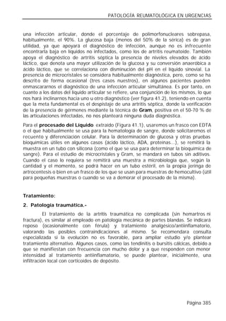 PATOLOGÍA REUMATOLÓGICA EN URGENCIAS


una infección articular, donde el porcentaje de polimorfonucleares sobrepasa,
habitualmente, el 90%. La glucosa baja (menos del 50% de la sérica) es de gran
utilidad, ya que apoyará el diagnóstico de infección, aunque no es infrecuente
encontrarla baja en líquidos no infectados, como los de artritis reumatoide. También
apoya el diagnóstico de artritis séptica la presencia de niveles elevados de ácido
láctico, que denota una mayor utilización de la glucosa y su conversión anaeróbica a
ácido láctico, que se correlaciona con disminución del pH en el líquido sinovial. La
presencia de microcristales se considera habitualmente diagnóstica, pero, como se ha
descrit o de forma ocasional (tres casos nuestros), en algunos pacientes pueden
enmascararnos el diagnóstico de una infección articular simultánea. Es por tanto, en
cuanto a los datos del líquido articular se refiere, una conjunción de los mismos, lo que
nos hará inclinarnos hacia uno u otro diagnóstico (ver figura 41.2), teniendo en cuenta
que la meta fundamental es el despistaje de una artritis séptica, donde la verificación
de la presencia de gérmenes mediante la técnica de Gram, positiva en el 50-70 % de
las articulaciones infectadas, no nos planteará ninguna duda diagnóstica.
Para el procesado del Líquido extraído (Figura 41.1), usaremos un frasco con EDTA
o el que habitualmente se usa para la hematología de sangre, donde solicitaremos el
recuento y diferenciación celular. Para la determinación de glucosa y otras pruebas
bioquímicas útiles en algunos casos (ácido láctico, ADA, proteínas...), se remitirá la
muestra en un tubo con silicona (como el que se usa para determinar la bioquímica de
sangre). Para el estudio de microcristales y Gram, se mandará en tubos sin aditivos.
Cuando el caso lo requiera se remitirá una muestra a microbiología que, según la
cantidad y el momento, se podrá hacer en un tubo estéril, en la propia jeringa de
artrocentesis o bien en un frasco de los que se usan para muestras de hemocultivo (útil
para pequeñas muestras o cuando se va a demorar el procesado de la misma).


Tratamiento:
2. Patología traumática.-
           El tratamiento de la artritis traumática no complicada (sin hemartros ni
fractura), es similar al empleado en patología mecánica de partes blandas. Se indicará
reposo (ocasionalmente con férula) y tratamiento analgésico/antiinflamatorio,
valorando las posibles contraindicaciones al mismo. Se recomendara consulta
especializada si la evolución no es favorable, para ampliar estudio y/o plantear
tratamiento alternativo. Algunos casos, como las tendinitis o bursitis cálcicas, debido a
que se manifiestan con frecuencia con mucho dolor y a que responden con menor
intensidad al tratamiento antiinflamatorio, se puede plantear, inicialmente, una
infiltración local con corticoides de depósito.




                                                                             Página 385
 
