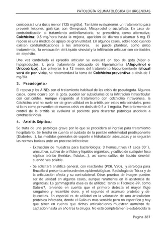 PATOLOGÍA REUMATOLÓGICA EN URGENCIAS


considerará una dosis menor (125 mg/día). También evaluaremos un tratamiento para
prevenir lesiones gástricas con Omeprazol, Misoprostol o sucralfato. En caso de
contraindicación al tratamiento antiinflamatorio, se prescribirá, como alternativa,
Colchicina: 0,5 mg/hora hasta la mejoría, aparición de diarrea o alcanzar 6 mg. El
reposo es una medida de apoyo de gran utilidad. En algunos casos, sobre todo cuando
existen contraindicaciones a los anteriores,        se puede plantear, como único
tratamiento, la evacuación del Líquido sinovial y la infiltración articular con corticoides
de depósito.
Una vez controlado el episodio articular se evaluará en tipo de gota (hiper o
hipoproductor...), para tratamiento adecuado de hiperuricemia (Alopurinol o
Uricosúricos). Los primeros 6 a 12 meses del tratamiento hipouricemiante (el cual
será de por vida), se recomendará la toma de Colchicina preventiva a dosis de 1
mg/día.
3.   Pseudogota.-
El reposo y los AINEs son el tratamiento habitual de las crisis de pseudogota. Algunos
casos, como ocurre con la gota, pueden ser subsidiarios de la infiltración intraarticular
con corticoides. Aunque responde al tratamiento con colchicina intravenosa, la
Colchicina oral no suele ser de gran utilidad en la artritis por estos microcristales, pero
sí lo es como preventiva de nuevas crisis en dosis de 0,5 a 1 mg/día. Posteriormente al
control de la artritis se evaluará al paciente para descartar patología asociada a
condrocalcinosis.
4.   Artritis Séptica.-
Se trata de una patología grave por lo que se procederá al ingreso para tratamiento
hospitalario. Se tendrá en cuenta el cuidado de la posible enfermedad predisponente
(Diabetes...), las medidas generales de soporte e hidratación adecuadas y se seguirán
las normas básicas ante un proceso infeccioso:
         - Extracción de muestras para bacteriología: 3 hemocultivos (1 cada 30´),
           urocultivo, cultivo de orificios y líquidos orgánicos, y cultivo de cualquier foco
           séptico teórico (heridas, fístulas...), así como cultivo de líquido sinovial
           cuando sea posible.
         - Se solicitará analítica general, con reactantes (PCR, VSG), y serología para
           Brucella si presenta antecedentes epidemiológicos. Radiología de Tórax y de
           la articulación afecta y su contralateral. Otras pruebas de imagen pueden
           ser de utilidad en algunos casos, aunque raramente en la asistencia de
           urgencias: La gammagrafía ósea es de utilidad, tanto el Tecnecio-99, como
           Galio-67, teniendo en cuenta que el primero detecta el mayor flujo
           sanguíneo y recambio óseo, y el segundo el acúmulo proteico y de
           leucocitos. En especial es de utilidad en la valoración de una articulación
           protésica infectada, donde el Galio es más sensible pero no específico y hay
           que tener en cuenta que dichas articulac iones muestran aumento de
           captación hasta un año tras la cirugía. No está completamente establecida la

                                                                                Página 387
 