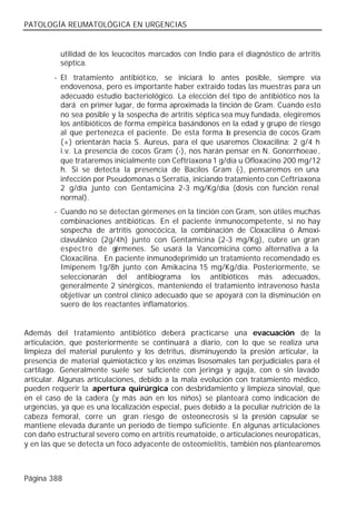 PATOLOGÍA REUMATOLÓGICA EN URGENCIAS


          utilidad de los leucocitos marcados con Indio para el diagnóstico de artritis
          séptica.
        - El tratamiento antibiótico, se iniciará lo antes posible, siempre vía
          endovenosa, pero es importante haber extraído todas las muestras para un
          adecuado estudio bacteriológico. La elección del tipo de antibiótico nos la
          dará en primer lugar, de forma aproximada la tinción de Gram. Cuando esto
          no sea posible y la sospecha de artritis séptica sea muy fundada, elegiremos
          los antibióticos de forma empírica basándonos en la edad y grupo de riesgo
          al que pertenezca el paciente. De esta forma la presencia de cocos Gram
          (+) orientarán hacia S. Aureus, para el que usaremos Cloxacilina: 2 g/4 h
          i.v. La presencia de cocos Gram (-), nos harán pensar en N. Gonorrhoeae,
          que trataremos inicialmente con Ceftriaxona 1 g/día u Ofloxacino 200 mg/12
          h. Si se detecta la presencia de Bacilos Gram (-), pensaremos en una
          infección por Pseudomonas o Serratia, iniciando tratamiento con Ceftriaxona
          2 g/día junto con Gentamicina 2-3 mg/Kg/día (dosis con función renal
          normal).
        - Cuando no se detectan gérmenes en la tinción con Gram, son útiles muchas
          combinaciones antibióticas. En el paciente inmunocompetente, si no hay
          sospecha de artritis gonocócica, la combinación de Cloxacilina ó Amoxi-
          clavulánico (2g/4h) junto con Gentamicina (2-3 mg/Kg), cubre un gran
          espectro de g   érmenes. Se usará la Vancomicina como alternativa a la
          Cloxacilina. En paciente inmunodeprimido un tratamiento recomendado es
          Imipenem 1g/8h junto con Amikacina 15 mg/Kg/día. Posteriormente, se
          seleccionarán del antibiograma los antibióticos más adecuados,
          generalmente 2 sinérgicos, manteniendo el tratamiento intravenoso hasta
          objetivar un control clínico adecuado que se apoyará con la disminución en
          suero de los reactantes inflamatorios.


Además del tratamiento antibiótico deberá practicarse una evacuación de la
articulación, que posteriormente se continuará a diario, con lo que se realiza una
limpieza del material purulento y los detritus, disminuyendo la presión articular, la
presencia de material quimiotáctico y los enzimas lisosomales tan perjudiciales para el
cartílago. Generalmente suele ser suficiente con jeringa y aguja, con o sin lavado
articular. Algunas articulaciones, debido a la mala evolución con tratamiento médico,
pueden requerir la apertura quirúrgica con desbridamiento y limpieza sinovial, que
en el caso de la cadera (y más aún en los niños) se planteará como indicación de
urgencias, ya que es una localización especial, pues debido a la peculiar nutrición de la
cabeza femoral, corre un gran riesgo de osteonecrosis si la presión capsular se
mantiene elevada durante un periodo de tiempo suficiente. En algunas articulaciones
con daño estructural severo como en artritis reumatoide, o articulaciones neuropáticas,
y en las que se detecta un foco adyacente de osteomielitis, también nos plantearemos



Página 388
 