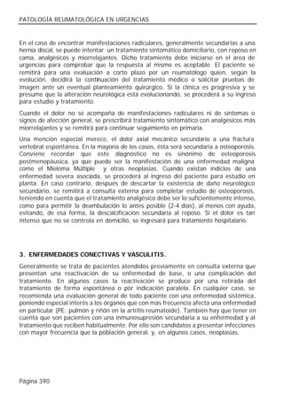 PATOLOGÍA REUMATOLÓGICA EN URGENCIAS


En el caso de encontrar manifestaciones radiculares, generalmente secundarias a una
hernia discal, se puede intentar un tratamiento sintomático domiciliario, con reposo en
cama, analgésicos y miorrelajantes. Dicho tratamiento debe iniciarse en el área de
urgencias para comprobar que la respuesta al mismo es aceptable. El paciente se
remitirá para una evaluación a corto plazo por un reumatólogo quien, según la
evolución, decidirá la continuación del tratamiento médico o solicitar pruebas de
imagen ante un eventual planteamiento quirúrgico. Si la clínica es progresiva y se
presume que la alteración neurológica está evolucionando, se procederá a su ingreso
para estudio y tratamiento.
Cuando el dolor no se acompaña de manifestaciones radiculares ni de síntomas o
signos de afección general, se prescribirá tratamiento sintomático con analgésicos más
miorrelajantes y se remitirá para continuar seguimiento en primaria.
Una mención especial merece, el dolor axial mecánico secundario a una fractura
vertebral espontánea. En la mayoría de los casos, ésta será secundaria a osteoporosis.
Conviene recordar que este diagnóstico no es sinónimo de osteoporosis
postmenopáusica, ya que puede ser la manifestación de una enfermedad maligna
como el Mieloma Múltiple y otras neoplasias. Cuando existan indicios de una
enfermedad severa asociada, se procederá al ingreso del paciente para estudio en
planta. En caso contrario, después de descartar la existencia de daño neurológico
secundario, se remitirá a consulta externa para completar estudio de osteoporosis,
teniendo en cuenta que el tratamiento analgésico debe ser lo suficientemente intenso,
como para permitir la deambulación lo antes posible (2-4 días), al menos con ayuda,
evitando, de esa forma, la descalcificación secundaria al reposo. Si el dolor es tan
intenso que no se controla en domicilio, se ingresará para tratamiento hospitalario.




3. ENFERMEDADES CONECTIVAS Y VASCULITIS.
Generalmente se trata de pacientes atendidos previamente en consulta externa que
presentan una reactivación de su enfermedad de base, o una complicación del
tratamiento. En algunos casos la reactivación se produce por una retirada del
tratamiento de forma espontánea o por indicación paralela. En cualquier caso, se
recomienda una evaluación general de todo paciente con una enfermedad sistémica,
poniendo especial interés a los órganos que con más frecuencia afecta una enfermedad
en particular (PE: pulmón y riñón en la artritis reumatoide). También hay que tener en
cuenta que son pacientes con una inmunosupresión secundaria a su enfermedad y al
tratamiento que reciben habitualmente. Por ello son candidatos a presentar infecciones
con mayor frecuencia que la población general, y, en algunos casos, neoplasias.




Página 390
 
