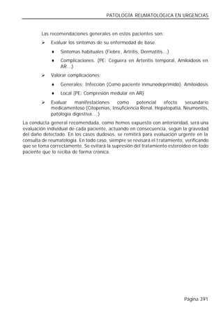 PATOLOGÍA REUMATOLÓGICA EN URGENCIAS


        Las recomendaciones generales en estos pacientes son:
        Ø    Evaluar los síntomas de su enfermedad de base.
             ♦   Síntomas habituales (Fiebre, Artritis, Dermatitis...)
             ♦   Complicaciones. (PE: Ceguera en Arteritis temporal, Amiloidosis en
                 AR...)
        Ø    Valorar complicaciones:
             ♦   Generales: Infección (Como paciente inmunodeprimido). Amiloidosis
             ♦   Local (PE: Compresión medular en AR)
        Ø    Evaluar    manifestaciones   como      potencial   efecto     secundario
             medicamentoso (Citopenias, Insuficiencia Renal, Hepatopatía, Neumonitis,
             patología digestiva....)
La conducta general recomendada, como hemos expuesto con anterioridad, será una
evaluación individual de cada paciente, actuando en consecuencia, según la gravedad
del daño detectado. En los casos dudosos, se remitirá para evaluación urgente en la
consulta de reumatología. En todo caso, siempre se revisará el t ratamiento, verificando
que se toma correctamente. Se evitará la supresión del tratamiento esteroideo en todo
paciente que lo reciba de forma crónica.




                                                                            Página 391
 