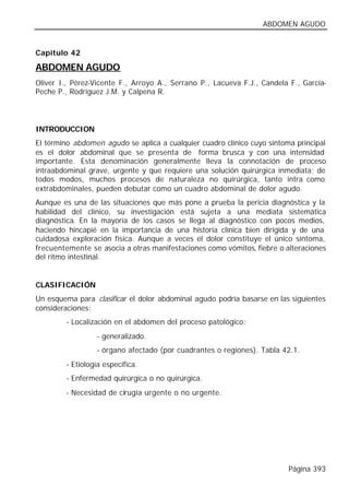 ABDOMEN AGUDO


Capítulo 42

ABDOMEN AGUDO
Oliver I., Pérez-Vicente F., Arroyo A., Serrano P., Lacueva F.J., Candela F., García-
Peche P., Rodríguez J.M. y Calpena R.




INTRODUCCION
El término abdomen agudo se aplica a cualquier cuadro clínico cuyo síntoma principal
es el dolor abdominal que se presenta de forma brusca y con una intensidad
importante. Esta denominación generalmente lleva la connotación de proceso
intraabdominal grave, urgente y que requiere una solución quirúrgica inmediata; de
todos modos, muchos procesos de naturaleza no quirúrgica, tanto intra como
extrabdominales, pueden debutar como un cuadro abdominal de dolor agudo.
Aunque es una de las situaciones que más pone a prueba la pericia diagnóstica y la
habilidad del clínico, su investigación está sujeta a una mediata sistemática
diagnóstica. En la mayoría de los casos se llega al diagnóstico con pocos medios,
haciendo hincapié en la importancia de una historia clínica bien dirigida y de una
cuidadosa exploración física. Aunque a veces el dolor constituye el único síntoma,
frecuentemente se asocia a otras manifestaciones como vómitos, fiebre o alteraciones
del ritmo intestinal.


CLASIFICACIÓN
Un esquema para clasificar el dolor abdominal agudo podría basarse en las siguientes
consideraciones:
        - Localización en el abdomen del proceso patológico:
                 - generalizado.
                 - órgano afectado (por cuadrantes o regiones). Tabla 42.1.
        - Etiología específica.
        - Enfermedad quirúrgica o no quirúrgica.
        - Necesidad de cirugía urgente o no urgente.




                                                                         Página 393
 