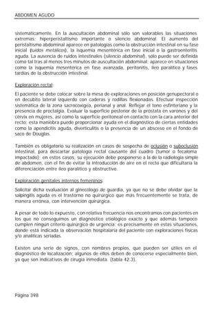 ABDOMEN AGUDO


sistemáticamente. En la auscultación abdominal sólo son valorables las situaciones
extremas: hiperperistaltismo importante o silencio abdominal. El aumento del
peristaltismo abdominal aparece en patologías como la obstrucción intestinal en su fase
inicial (
        ruidos metálicos), la isquemia mesentérica en fase inicial o la gastroenteritis
aguda. La ausencia de ruidos intestinales (silencio abdominal), sólo puede ser definida
como tal tras al menos tres minutos de auscultación abdominal; aparece en situaciones
como la isquemia mesentérica en fase avanzada, peritonitis, íleo paralítico y fases
tardías de la obstrucción intestinal.

Exploración rectal:
El paciente se debe colocar sobre la mesa de exploraciones en posición genupectoral o
en decúbito lateral izquierdo con caderas y rodillas flexionadas. Efectuar inspección
sistemática de la zona sacrocoxígea, perianal y anal. Reflejar el tono esfinteriano y la
presencia de proctalgia. Evaluar la superficie posterior de la próstata en varones y del
cérvix en mujeres, así como la superficie peritoneal en contacto con la cara anterior del
recto; esta maniobra puede proporcionar ayuda en el diagnóstico de ciertas entidades
como la apendicitis aguda, diverticulitis o la presencia de un absceso en el fondo de
saco de Douglas.

También es obligatorio su realización en casos de sospecha de oclusión o suboclusión
intestinal, para descartar patología rectal causante del cuadro (tumor o fecaloma
impactado); en estos casos, su ejecución debe posponerse a la de la radiología simple
de abdomen, con el fin de evitar la introducción de aire en el recto que dificultaría la
diferenciación entre íleo paralítico y obstructivo.

Exploración genitales internos femeninos:
Solicitar dicha evaluación al ginecólogo de guardia, ya que no se debe olvidar que la
salpingitis aguda es el trastorno no quirúrgico que más frecuentemente se trata, de
manera errónea, con intervención quirúrgica.

A pesar de todo lo expuesto, c on relativa frecuencia nos encontramos con pacientes en
los que no conseguimos un diagnóstico etiológico exacto y que además tampoco
cumplen ningún criterio quirúrgico de urgencia; es precisamente en estas situaciones,
donde está indicada la observación hospitalaria del paciente con exploraciones físicas
y/o analíticas seriadas.

Existen una serie de signos, con nombres propios, que pueden ser útiles en el
diagnóstico de localización; algunos de ellos deben de conocerse especialmente bien,
ya que son indicativos de cirugía inmediata. (tabla 42.3).




Página 398
 