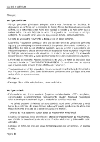 MAREO Y VÉRTIGO


Etiología:

Vértigo periférico:
- Vértigo posicional paroxístico benigno: causa mas frecuente en ancianos. El
  diagnóstico se confirma con la maniobra de Barany-Nylsen (sentado el paciente en la
  camilla, se le echa hacia atrás hasta que cuelgue la cabeza y se hace girar esta a
  ambos lados; con una latencia de unos 15 segundos se reproduce el vértigo-
  nistagmo. Si se repite varias veces se agota en un minuto, aproximadamente.
 Se trata de un cuadro recurrente y desaparece en pocas semanas.
- Laberintitis / Neuronitis vestibular: ante un episodio único de vértigo de comienzo
  agudo y que cede progresivamente en unos días pensar, si se afecta la audición, en
  laberintitis. En caso de no afectarse audición, sujetos jóvenes y antecedente de
  infección respiratoria previa orientaremos el diagnóstico hacia neuronitis (en jóvenes
  la etiología más frecuente es la infecciosa, en ancianos la vascular). En ancianos la
  recuperación es más lenta y puede persistir unos meses la sensación de desequilibrio.
- Enfermedad de Menière: Accesos recurrentes de unas 24 horas de duración, que
  asocian la tríada de TINNITUS-SORDERA-VÉRTIGO. En ocasiones son tan severos
  que provocan caída al suelo (“crisis otolítica de Tumarkin”).
- Trauma craneal: el vértigo se produce por afectación directa (fractura del temporal) o
  más frecuentemente, como parte del síndrome postcontusional que sigue a traumas
  serios. Cede en semanas-meses.
- Ototóxicos.
- Patología ótica: otitis, colesteatoma, tumores del oído.


Vértigo central:
- Enfermedades del tronco cerebral: (isquemia vertebro-basilar -IVB*-, neoplasias,
  enfermedades desmielinizantes). Generalmente añaden focalidad neurológica
  (alteración de pares craneales bajos o alteraciones sensitivo-motoras).
 *IVB puede preceder a infartos vertebro -basilares. Dura entre 20 minutos y varias
 horas. La existencia de ataxia troncal indica ACV agudo cerebeloso (la arteria mas
 frecuentemente afectada es la cerebelosa postero -inferior).
- Tumores de fosa posterior: buscar datos de hipertensión intracraneal.
- Lesiones cerebelosas: suele encontrarse ataxia por incoordinación de movimientos,
  con pérdida de coordinación de miembros. Pruebas dedo-nariz y talón-rodilla están
  alteradas.
- Epilepsia: en niños, las crisis del lóbulo temporal pueden ser vertiginosas. En adultos
  es raro.

Página 40
 