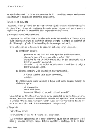 ABDOMEN AGUDO


Los resultados analíticos deben ser valorados tanto por motivos preoperatorios como
para efectuar el diagnóstico diferencial del paciente.

ESTUDIOS DE IMAGEN
En general, a todo paciente con dolor abdominal agudo se le debe realizar radiografías
de tórax (PA) y simple de abdomen. Posteriormente, según cual sea la sospecha
diagnóstica, pueden ser efectuadas otras exploraciones específicas.
a) Radiografía de tórax y abdomen:
   La prueba más valiosa para el estudio de los enfermos con dolor abdominal agudo
   es la radiografía simple de abdomen. Solicitar siempre Rx simple de abdomen en
   decúbito supino y/o decúbito lateral izquierdo con rayo horizontal.
   En la valoración de la Rx simple de abdomen debemos tener en cuenta:
        - La distribución del aire:
                 - presencia de aire fuera del tubo digestivo (neumoperitoneo).
                 - aire en órganos sólidos, como el hígado (aerobilia).
                 - dilatación del marco cólico con ausencia de gas en ampolla rectal
                   (obstrucción colon izquierdo).
                 - dilatación o neumatización excesiva de asas de intestino delgado
                   (obstrucción intestinal).
        - La columna vertebral y las costillas (en los traumatismos):
                 - fracturas costales bajas (dolor abdominal).
                 - escoliosis
        - El retroperitoneo, pues patología a dicho nivel puede originar cuadros de
          abdomen agudo:
                 - siluetas renales.
                 - líneas reno-psoas.
                 - imágenes litiásicas en trayecto ureteral o en riñón.
   La radiología de tórax tiene importancia por su capacidad para detectar neumonías
   basales, derrames pleurales, neumotórax, hernias diafragmáticas, fracturas costales
   o tumores intratorácicos. En bipedestación puede ser el primer indicio de aire libre
   intraperitoneal (Rx tórax centrada en cúpulas diafragmáticas).
b) Ecografía
   Es indolora y segura.
   Inconveniente: su exactitud depende del observador.
   Sus principales aplicaciones en el dolor abdominal agudo son en el hígado, tracto
   biliar y órganos pélvicos. Puede detectar colelitiasis, dilatación de la vía biliar,


Página 400
 