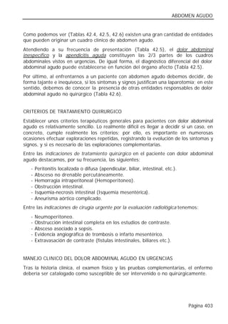 ABDOMEN AGUDO


Como podemos ver (Tablas 42.4, 42.5, 42.6) existen una gran cantidad de entidades
que pueden originar un cuadro clínico de abdomen agudo.
Atendiendo a su frecuencia de presentación (Tabla 42.5), el dolor abdominal
inespecífico y la apendicitis aguda constituyen las 2/3 partes de los cuadros
abdominales vistos en urgencias. De igual forma, el diagnóstico diferencial del dolor
abdominal agudo puede establecerse en función del órgano afecto (Tabla 42.5).
Por último, al enfrentarnos a un paciente con abdomen agudo debemos decidir, de
forma tajante e inequívoca, si los síntomas y signos justifican una laparotomía; en este
sentido, debemos de conocer la presencia de otras entidades responsables de dolor
abdominal agudo no quirúrgico (Tabla 42.6).


CRITERIOS DE TRATAMIENTO QUIRURGICO
Establecer unos criterios terapéuticos generales para pacientes con dolor abdominal
agudo es relativamente sencillo. Lo realmente difícil es llegar a decidir si un caso, en
concreto, cumple realmente los criterios; por ello, es importante en numerosas
ocasiones efectuar exploraciones repetidas, registrando la evolución de los síntomas y
signos, y si es necesario de las exploraciones complementarias.
Entre las indicaciones de tratamiento quirúrgico en el paciente con dolor abdominal
agudo destacamos, por su frecuencia, las siguientes:
   -   Peritonitis localizada o difusa (apendicular, biliar, intestinal, etc.).
   -   Absceso no drenable percutáneamente.
   -   Hemorragia intraperitoneal (Hemoperitoneo).
   -   Obstrucción intestinal.
   -   Isquemia-necrosis intestinal (Isquemia mesentérica).
   -   Aneurisma aórtico complicado.
Entre las indicaciones de cirugía urgente por la evaluación radiológica tenemos:
   -   Neumoperitoneo.
   -   Obstrucción intestinal completa en los estudios de contraste.
   -   Absceso asociado a sepsis.
   -   Evidencia angiográfica de trombosis o infarto mesentérico.
   -   Extravasación de contraste (fístulas intestinales, biliares etc.).


MANEJO CLINICO DEL DOLOR ABDOMINAL AGUDO EN URGENCIAS
Tras la historia clínica, el examen físico y las pruebas complementarias, el enfermo
debería ser catalogado como susceptible de ser intervenido o no quirúrgicamente.




                                                                                  Página 403
 