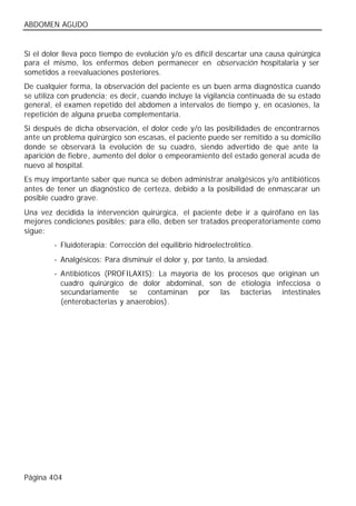 ABDOMEN AGUDO


Si el dolor lleva poco tiempo de evolución y/o es difícil descartar una causa quirúrgica
para el mismo, los enfermos deben permanecer en observación hospitalaria y ser
sometidos a reevaluaciones posteriores.
De cualquier forma, la observación del paciente es un buen arma diagnóstica cuando
se utiliza con prudencia; es decir, cuando incluye la vigilancia continuada de su estado
general, el examen repetido del abdomen a intervalos de tiempo y, en ocasiones, la
repetición de alguna prueba complementaria.
Si después de dicha observación, el dolor cede y/o las posibilidades de encontrarnos
ante un problema quirúrgico son escasas, el paciente puede ser remitido a su domicilio
donde se observará la evolución de su cuadro, siendo advertido de que ante la
aparición de fiebre, aumento del dolor o empeoramiento del estado general acuda de
nuevo al hospital.
Es muy importante saber que nunca se deben administrar analgésicos y/o antibióticos
antes de tener un diagnóstico de certeza, debido a la posibilidad de enmascarar un
posible cuadro grave.
Una vez decidida la intervención quirúrgica, el paciente debe ir a quirófano en las
mejores condiciones posibles; para ello, deben ser tratados preoperatoriamente como
sigue:
        - Fluidoterapia: Corrección del equilibrio hidroelectrolítico.
        - Analgésicos: Para disminuir el dolor y, por tanto, la ansiedad.
        - Antibióticos (PROFILAXIS): La mayoría de los procesos que originan un
          cuadro quirúrgico de dolor abdominal, son de etiología infecciosa o
          secundariamente se contaminan por las bacterias intestinales
          (enterobacterias y anaerobios).




Página 404
 