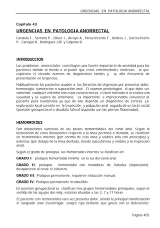 URGENCIAS EN PATOLOGIA ANORRECTAL


Capítulo 43

URGENCIAS EN PATOLOGIA ANORRECTAL
Candela F., Serrano P., Oliver I., Arroyo A., Pérez-Vicente F., Andreu J., García-Peche
P., Carvajal R., Rodríguez J.M. y Calpena R.




INTRODUCCION
Los problemas anorrectales constituyen una fuente importante de ansiedad para los
pacientes debido al miedo o al pudor que estas enfermedades conllevan, lo que
explicaría el elevado número de diagnósticos tardíos y su alta frecuencia de
presentación en Urgencias.
Habitualmente los pacientes acuden a los Servicios de Urgencias por presentar dolor,
hemorragia, tumoración o supuración anal. El examen proctológico al que debe ser
sometido cualquier enfermo con estas características, es bien tolerado si se realiza con
suavidad y se explica de antemano; es importante e imprescindible convencer al
paciente para realizársela ya que de ello depende un diagnóstico de certeza. La
exploración local consiste en la inspección y palpación anal seguido de un tacto rectal
(posición genupectoral o decúbito lateral izquierdo con las piernas flexionadas).


HEMORROIDES
Son dilataciones varicosas de los plexos hemorroidales del canal anal. Según la
localización de éstas dilataciones respecto a la línea pectínea o dentada, se clasifican
en hemorroides internas (por encima de esta línea y visibles sólo con anuscopia) y
externas (por debajo de la línea dentada, siendo subcutáneas y visibles a la inspección
anal).
Según el grado de prolapso, las hemorroides internas se clasifican en:
GRADO I: prolapso hemorroidal mínimo en la luz del canal anal.
GRADO II: prolapso         hemorroidal con maniobras de Valsalva (deposición),
desaparecen al cesar el esfuerzo.
GRADO III: Prolapso permanente, requieren reducción manual.
GRADO IV: Prolapso permanente irreductible.
En posición genupectoral se clasifican tres grupos hemorroidales principales, según el
sentido de las agujas del reloj, estarían situadas a las 3, 7 y 11 horas
El paciente con hemorroides rara vez presenta dolor, siendo la principal manifestación
el sangrado anal (rectorragia: sangre roja brillante que gotea con la defecación).


                                                                            Página 405
 