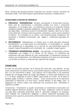 URGENCIAS EN PATOLOGIA ANORRECTAL


Otros síntomas que puede presentar el paciente son, prurito, escozor, sensación de
humedad y dolor; éste último aparece generalmente asociado a complicaciones.


SITUACIONES CLINICAS DE URGENCIA
a)   PROLAPSO HEMORROIDAL: Siempre corresponde a hemorroides internas.
     Dolor anal de características e intensidad variable con masa o tumoración
     edematosa en el margen anal. Su tratamiento consiste en la reducción manual
     cuidadosa asociado a pomadas analgésicas, medidas higiénicas (baños de asiento
     con agua tibia) y dietéticas (evitar el estreñimiento: laxantes, dieta rica en fibra;
     evitar alimentos irritantes como los picantes, chocolates, y otros como el alcohol y
     el tabaco). Si el prolapso no se reduce, esta situación puede complicarse con
     ulceración o trombosis hemorroidal que obliga a tratamiento quirúrgico de
     urgencia.
b)   RECTORRAGIA : habitualmente es mínima pero se debe descartar alteración
     hemodinámica y su repercusión en el hemograma. Es aconsejable un estudio
     más completo por el especialista. En el caso de ser una hemorragia masiva se
     requiere ingreso hospitalario con transfusión, etc., y posible cirugía urgente.
c)   TROMBOSIS HEMORROIDAL AGUDA: Corresponden a hemorroides externas
     complicadas con coágulo en el interior de las mismas. Se manifiesta por
     tumoración anal muy dolorosa de color negroazulado. El tratamiento consiste en
     realizar una trombectomía tras infiltración anestésica de la base de la hemorroide
     y la incisión con bisturí y extracción por expresión del coágulo.


FISURA ANAL
Se trata de una lesión ulcerada de la mucosa del canal anal muy dolorosa ya que
suele comprometer al esfínter interno provocando espasmo o hipertonía del mismo lo
que a su vez incrementa el dolor. Este aparece con la defecación o con esfuerzos
seguido de rectorragia mínima de sangre roja brillante. La fisura suele localizarse a las
6 o 12 horas, pudiendo ser única o doble, apareciendo en la base de la lesión el
llamado pólipo centinela o fibroma cutáneo. Como consecuencia de la hipertonía
esfinteriana la inspección y el tacto rectal resultan difíciles, lo que obliga para el
diagnóstico de certeza realizar una infiltración con anestésico local eliminando el
espasmo y el dolor.
Tratamiento: Inicialmente se puede recomendar un tratamiento conservador con
medidas higiénico-dietéticas (laxantes, dieta con fibra, analgésicos, baños de asiento
con agua tibia y pomadas anestésicas cómo el lubricante urológico). En ocasiones
estas medidas son insuficientes obligando a realizar tratamiento quirúrgico bajo
anestesia local o general, practicando esfinterotomía lateral interna (técnica abierta o
cerrada).


Página 406
 