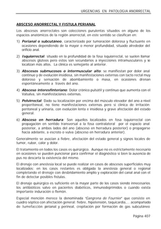 URGENCIAS EN PATOLOGIA ANORRECTAL


ABSCESO ANORRECTAL Y FISTULA PERIANAL
Los abscesos anorrectales son colecciones purulentas situados en alguno de los
espacios anatómicos de la región anorrectal, en este sentido se clasifican en:
1) Perianal o subcutáneo, caracterizado por tumoración dolorosa y fluctuante en
   ocasiones dependiendo de la mayor o menor profundidad, situado alrededor del
   orificio anal.
2) Isquiorrectal: situado en la profundidad de la fosa isquiorrectal, se suelen llamar
   abscesos glúteos pero estos son secundarios a inyecciones intramusculares y se
   localizan más altos. La clínica es semejante al anterior.
3) Abscesos submucosos o intermuscular alto: se manifiestan por dolor anal
   continuo y de evolución insidiosa, sin manifestaciones externas con tacto rectal muy
   doloroso y sensación de abombamiento o masa, en ocasiones drenan
   espontáneamente a través del ano.
4) Absceso interesfinteriano: Dolor crónico pulsátil y continuo que aumenta con el
   Valsalva, sin manifestaciones externas.
5) Pelvirrectal: Dado su localización por encima del músculo elevador del ano a nivel
   preperitoneal, no tiene manifestaciones externas pero si clínica de irritación
   peritoneal y urinaria, con evolución lenta e insidiosa y grave afectación del estado
   general.
6) Absceso en herradura: Son aquellos localizados en fosa isquiorrectal con
   propagación en sentido transversal a la fosa contralateral por el espacio anal
   posterior, a ambos lados del ano (absceso en herradura posterior) o propagarse
   hacia adelante, a escroto o vulva (absceso en herradura anterior).
Generalmente se asocian a fiebre, afectación del estado general y signos locales de
tumor, rubor, calor y dolor.
El tratamiento en todos los casos es quirúrgico. Aunque no es estrictamente necesario
en ocasiones se pueden puncionar para confirmar el diagnóstico si bien la ausencia de
pus no descarta la existencia del mismo.
El drenaje con anestesia local se puede realizar en casos de abscesos superficiales muy
localizados; en los casos restantes es obligada la anestesia general o regional
completando el drenaje con desbridamiento amplio y exploración del canal anal con el
fin de detectar posibles fístulas.
El drenaje quirúrgico es suficiente en la mayor parte de los casos siendo innecesarios
los antibióticos salvo en pacientes diabéticos, inmunodeprimidos o cuando exista
importante induración o flemón.
Especial mención merece la denominada “Gangrena de Fournier” que consiste en
cuadro séptico con afectación general: fiebre, hipotensión, taquicardia,... acompañado
de tumefacción p  erianal y perineal, crepitación por formación de gas subcutáneo

                                                                           Página 407
 