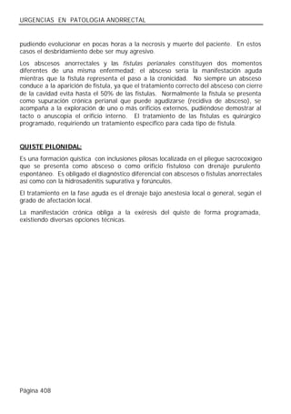 URGENCIAS EN PATOLOGIA ANORRECTAL


pudiendo evolucionar en pocas horas a la necrosis y muerte del paciente. En estos
casos el desbridamiento debe ser muy agresivo.
Los abscesos anorrectales y las fístulas perianales constituyen dos momentos
diferentes de una misma enfermedad; el absceso sería la manifestación aguda
mientras que la fístula representa el paso a la cronicidad. No siempre un absceso
conduce a la aparición de fístula, ya que el tratamiento correcto del absceso con cierre
de la cavidad evita hasta el 50% de las fístulas. Normalmente la fístula se presenta
como supuración crónica perianal que puede agudizarse (recidiva de absceso), se
acompaña a la exploración de uno o más orificios externos, pudiéndose demostrar al
tacto o anuscopia el orificio interno. El tratamiento de las fístulas es quirúrgico
programado, requiriendo un tratamiento específico para cada tipo de fístula.


QUISTE PILONIDAL:
Es una formación quística con inclusiones pilosas localizada en el pliegue sacrocoxígeo
que se presenta como absceso o como orificio fistuloso con drenaje purulento
espontáneo. Es obligado el diagnóstico diferencial con abscesos o fístulas anorrectales
así como con la hidrosadenitis supurativa y forúnculos.
El tratamiento en la fase aguda es el drenaje bajo anestesia local o general, según el
grado de afectación local.
La manifestación crónica obliga a la exéresis del quiste de forma programada,
existiendo diversas opciones técnicas.




Página 408
 